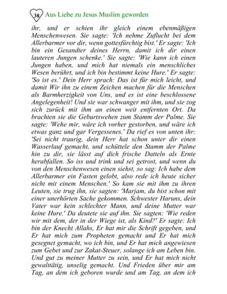 Aus Liebe zu Jesus Muslim geworden38
ihr, und er schien ihr gleich einem ebenmäßigen
Menschenwesen. Sie sagte: 'Ich nehme Zuflucht bei dem
Allerbarmer vor dir, wenn gottesfürchtig bist.' Er sagte: 'Ich
bin ein Gesandter deines Herrn, damit ich dir einen
lauteren Jungen schenke.' Sie sagte: 'Wie kann ich einen
Jungen haben, und mich hat niemals ein menschliches
Wesen berührt, und ich bin bestimmt keine Hure.' Er sagte:
'So ist es.' Dein Herr sprach: Das ist für mich leicht, und
damit Wir ihn zu einem Zeichen machen für die Menschen
als Barmherzigkeit von Uns, und es ist eine beschlossene
Angelegenheit! Und sie war schwanger mit ihm, und sie zog
sich zurück mit ihm an einen weit entfernten Ort. Da
brachten sie die Geburtswehen zum Stamm der Palme. Sie
sagte: 'Wehe mir, wäre ich vorher gestorben, und wäre ich
etwas ganz und gar Vergessenes.' Da rief es von unten ihr:
'Sei nicht traurig, dein Herr hat schon unter dir einen
Wasserlauf gemacht, und schüttele den Stamm der Palme
hin zu dir, sie lässt auf dich frische Datteln als Ernte
herabfallen. So iss und trink und sei getrost, und wenn du
von den Menschenwesen einen siehst, so sag: Ich habe dem
Allerbarmer ein Fasten gelobt, also rede ich heute sicher
nicht mit einem Menschen.' So kam sie mit ihm zu ihren
Leuten, sie trug ihn, sie sagten: 'Marjam, du bist schon mit
einer unerhörten Sache gekommen. Schwester Haruns, dein
Vater war kein schlechter Mann, und deine Mutter war
keine Hure.' Da deutete sie auf ihn. Sie sagten: 'Wie reden
wir mit dem, der in der Wiege ist, als Kind?' Er sagte: Ich
bin der Knecht Allahs, Er hat mir die Schrift gegeben, und
Er hat mich zum Propheten gemacht und Er hat mich
gesegnet gemacht, wo ich bin, und Er hat mich angewiesen
zum Gebet und zur Zakat-Steuer, solange ich am Leben bin.
Und gut zu meiner Mutter zu sein, und Er hat mich nicht
gewalttätig, unselig gemacht. Und Frieden über mir am
Tag, an dem ich geboren wurde und am Tag, an dem ich
 