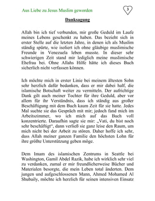 Aus Liebe zu Jesus Muslim geworden
 3
Danksagung

Allah bin ich tief verbunden, mir große Geduld im Laufe
meines Lebens geschenkt zu haben. Das bezieht sich in
erster Stelle auf die letzten Jahre, in denen ich als Muslim
ständig spürte, wie isoliert ich ohne gläubige muslimische
Freunde in Venezuela leben musste. In dieser sehr
schwierigen Zeit stand mir lediglich meine muslimische
Ehefrau bei. Ohne Allahs Hilfe hätte ich dieses Buch
sicherlich nicht verfassen können.
Ich möchte mich in erster Linie bei meinem ältesten Sohn
sehr herzlich dafür bedanken, dass er mir dabei half, die
islamische Botschaft weiter zu vermitteln. Der aufrichtige
Dank gilt auch meiner Tochter für ihre Geduld, aber vor
allem für ihr Verständnis, dass ich ständig aus großer
Beschäftigung mit dem Buch kaum Zeit für sie hatte. Jedes
Mal suchte sie das Gespräch mit mir; jedoch fand mich im
Arbeitszimmer, wo ich mich auf das Buch voll
konzentrierte. Daraufhin sagte sie mir: „Vati, du bist noch
sehr beschäftigt“, dann verließ sie ganz leise den Raum, um
mich nicht bei der Arbeit zu stören. Daher hoffe ich sehr,
dass Allah meiner ganzen Familie den höchsten Lohn für
ihre größte Unterstützung geben möge.
Dem Imam des islamischen Zentrums in Seattle bei
Washington, Gamil Abdel Razik, habe ich wirklich sehr viel
zu verdanken, zumal er mir freundlicherweise Bücher und
Materialen besorgte, die mein Leben total änderten. Dem
jungen und aufgeschlossenen Mann, Ahmed Mohamed Al
Shubaily, möchte ich herzlich für seinen intensiven Einsatz
 