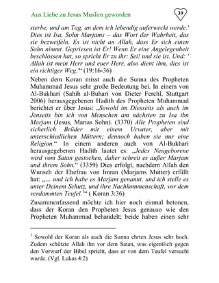 39Aus Liebe zu Jesus Muslim geworden
sterbe, und am Tag, an dem ich lebendig auferweckt werde.'
Dies ist Isa, Sohn Marjams – das Wort der Wahrheit, das
sie bezweifeln. Es ist nicht an Allah, dass Er sich einen
Sohn nimmt. Gepriesen ist Er! Wenn Er eine Angelegenheit
beschlossen hat, so spricht Er zu ihr: Sei! und sie ist. Und: '
Allah ist mein Herr und euer Herr, also dient ihm, dies ist
ein richtiger Weg.'“ (19:16-36)
Neben dem Koran misst auch die Sunna des Propheten
Muhammad Jesus sehr große Bedeutung bei. In einem von
Al-Bukhari (Sahih al-Buhari von Dieter Ferchl, Stuttgart
2006) herausgegebenen Hadith des Propheten Muhammad
berichtet er über Jesus: „Sowohl im Diesseits als auch im
Jenseits bin ich von Menschen am nächsten zu Isa ibn
Marjam (Jesus, Marias Sohn). (3370) Alle Propheten sind
sicherlich Brüder mit einem Urvater, aber mit
unterschiedlichen Müttern; dennoch haben sie nur eine
Religion.“ In einem anderen auch von Al-Bukhari
herausgegebenen Hadith lautet es: „Jedes Neugeborene
wird vom Satan gestochen, daher schreit es außer Marjam
und ihrem Sohn.“ (3359) Dies erfolgt, nachdem Allah den
Wunsch der Ehefrau von Imran (Marjams Mutter) erfüllt
hat: „… und ich habe es Marjam genannt, und ich stelle es
unter Deinem Schutz, und ihre Nachkommenschaft, vor dem
verdammten Teufel.1
“ ( Koran 3:36)
Zusammenfassend möchte ich hier noch einmal betonen,
dass der Koran den Propheten Jesus genauso wie den
Propheten Muhammad behandelt; beide haben einen sehr
1
Sowohl der Koran als auch die Sunna ehrten Jesus sehr hoch.
Zudem schützte Allah ihn vor dem Satan, was eigentlich gegen
den Vorwurf der Bibel spricht, dass er von dem Teufel versucht
wurde. (Vgl. Lukas 4:2)
 