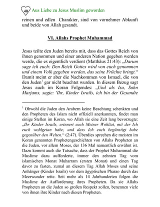 Aus Liebe zu Jesus Muslim geworden
reinen und edlen Charakter, sind von vornehmer Abkunft
und beide von Allah gesandt.
40
VI. Allahs Prophet Muhammad
Jesus teilte den Juden bereits mit, dass das Gottes Reich von
ihnen genommen und einer anderen Nation gegeben werden
werde, die es eigentlich verdient (Matthäus 21:43): „Darum
sage ich euch: Den Reich Gottes wird von euch genommen
und einem Volk gegeben werden, das seine Früchte bringt.“
Damit meint er aber die Nachkommen von Ismael, die von
den Juden1
gar nicht beachtet wurden. In diesem Bezug sagt
Jesus auch im Koran Folgendes: „Und als Isa, Sohn
Marjams, sagte: 'Ihr, Kinder Israils, ich bin der Gesandte
1
Obwohl die Juden den Arabern keine Beachtung schenkten und
den Propheten des Islam nicht offiziell anerkannten, findet man
einige Stellen im Koran, wo Allah sie eine Zeit lang bevorzugte:
„Ihr Kinder Israils, erinnert euch Meiner Wohltat, mit der Ich
euch wohlgetan habe, und dass Ich euch begünstigt habe
gegenüber den Welten.“ (2:47). Überdies sprechen die meisten im
Koran genannten Prophetengeschichten von Allahs Propheten an
die Juden, vor allem Moses, der 136 Mal namentlich erwähnt ist.
Dazu kommt auch die Tatsache, dass der Prophet Muhammad die
Muslime dazu aufforderte, immer den zehnten Tag vom
islamischen Monat Muharram (ersten Monat) und einen Tag
davor zu fasten, zumal an diesem Tag Allah Moses und seine
Anhänger (Kinder Israils) vor dem ägyptischen Pharao durch das
Meerwunder rette. Seit mehr als 14 Jahrhunderten folgen die
Muslime der Aufforderung ihres Propheten. Da sie Allahs
Propheten an die Juden so großen Respekt zollen, benennen viele
von ihnen ihre Kinder nach diesen Propheten.
 