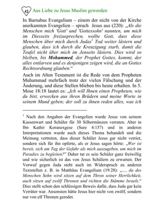 Aus Liebe zu Jesus Muslim geworden42
In Barnabas Evangelium – einem der nicht von der Kirche
anerkannten Evangelien – sprach Jesus aus (220): „Als die
Menschen mich 'Gott' und 'Gottessohn' nannten, um mich
im Diesseits freizusprechen, wollte Gott, dass diese
Menschen über mich durch Judas1
Tod weiter lästern und
glauben, dass ich durch die Kreuzigung starb, damit die
Teufel nicht über mich im Jenseits lästern. Dies wird so
bleiben, bis Mohammed, der Prophet Gottes, kommt, der
alles entlarven und es denjenigen zeigen wird, die an Gottes
Rechtsordnung glauben.“
Auch im Alten Testament ist die Rede von dem Propheten
Muhammad mehrfach trotz der vielen Fälschung und der
Änderung, und diese Stellen blieben bis heute erhalten. In 5.
Mose 18:18 lautet es: „Ich will Ihnen einen Propheten, wie
du bist, erwecken aus ihren Brüdern und meine Worte in
seinem Mund geben; der soll zu ihnen reden alles, was ich
1
Nach den Angaben der Evangelien wurde Jesus von seinem
Kassenwart und Schüler für 30 Silbermünzen verraten. Aber in
Ibn Kathir Koranexgese (Sure 4:157) und in anderen
Interpretationen wurde auch dieses Thema behandelt und die
Meinung vertreten, dass dieser Schüler Jesus gar nicht verriet,
sondern sich für ihn opferte, als er Jesus sagen hörte: „Wer ist
bereit, sich am Tag der Gefahr als mich auszugeben, um mich im
Paradies zu begleiten?” Daher tat es sein Schüler ganz freiwillig
und wie sicherlich ist das von Jesus Schülern zu erwarten. Der
Vorwuf gegen Juda steht auch im Widerspruch zu anderen
Textstellen z. B. in Matthäus Evangelium (19:28): „…, da des
Menschen Sohn wird sitzen auf dem Thron seiner Herrlichkeit,
auch sitzen auf zwölf Thronen und richten die Stämme Israels.“
Dies stellt schon den schlüssigen Beweis dafür, dass Juda gar kein
Verräter war. Ansonsten hätte Jesus hier nicht von zwölf, sondern
nur von elf Thronen geredet.
 