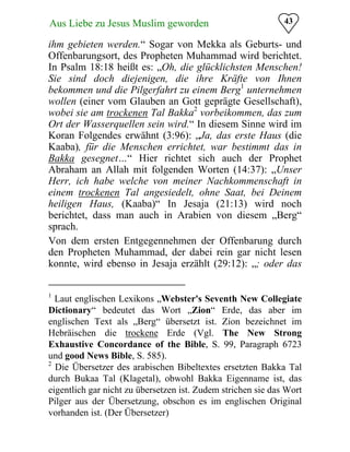 43Aus Liebe zu Jesus Muslim geworden
ihm gebieten werden.“ Sogar von Mekka als Geburts- und
Offenbarungsort, des Propheten Muhammad wird berichtet.
In Psalm 18:18 heißt es: „Oh, die glücklichsten Menschen!
Sie sind doch diejenigen, die ihre Kräfte von Ihnen
bekommen und die Pilgerfahrt zu einem Berg1
unternehmen
wollen (einer vom Glauben an Gott geprägte Gesellschaft),
wobei sie am trockenen Tal Bakka2
vorbeikommen, das zum
Ort der Wasserquellen sein wird.“ In diesem Sinne wird im
Koran Folgendes erwähnt (3:96): „Ja, das erste Haus (die
Kaaba), für die Menschen errichtet, war bestimmt das in
Bakka gesegnet…“ Hier richtet sich auch der Prophet
Abraham an Allah mit folgenden Worten (14:37): „Unser
Herr, ich habe welche von meiner Nachkommenschaft in
einem trockenen Tal angesiedelt, ohne Saat, bei Deinem
heiligen Haus, (Kaaba)“ In Jesaja (21:13) wird noch
berichtet, dass man auch in Arabien von diesem „Berg“
sprach.
Von dem ersten Entgegennehmen der Offenbarung durch
den Propheten Muhammad, der dabei rein gar nicht lesen
konnte, wird ebenso in Jesaja erzählt (29:12): „; oder das
1
Laut englischen Lexikons „Webster's Seventh New Collegiate
Dictionary“ bedeutet das Wort „Zion“ Erde, das aber im
englischen Text als „Berg“ übersetzt ist. Zion bezeichnet im
Hebräischen die trockene Erde (Vgl. The New Strong
Exhaustive Concordance of the Bible, S. 99, Paragraph 6723
und good News Bible, S. 585).
2
Die Übersetzer des arabischen Bibeltextes ersetzten Bakka Tal
durch Bukaa Tal (Klagetal), obwohl Bakka Eigenname ist, das
eigentlich gar nicht zu übersetzen ist. Zudem strichen sie das Wort
Pilger aus der Übersetzung, obschon es im englischen Original
vorhanden ist. (Der Übersetzer)
 