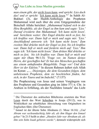Aus Liebe zu Jesus Muslim geworden44
man einem gibt, der nicht lesen kann, und spricht: Lies doch
das! und er spricht: 'Ich kann nicht lesen.'“1
In Sahih Al-
Bukhari (3), der Hadith-Anthologie des Propheten
Muhammad wird auch über die erste Entgegennahme der
Botschaft Allahs berichtet: „Muhammad befand sich in der
Hira Berghöhle, als der Engel zu ihm kam und sagte: 'Lies.'
Darauf erwiderte ihm Muhammad: 'Ich kann nicht lesen',
und berichtete weiter: Der Engel drückte mich so fest, bis
ich kraftlos war. Dann ließ er mich und sagte mir: 'Lies.'
Anschließend antworte ich: 'Ich kann nicht lesen.' Zum
zweiten Mal drückte mich der Engel so fest, bis ich kraftlos
war. Dann ließ er mich und forderte mich auf: 'Lies.' Ihm
sagte ich: 'Ich kann nicht lesen.' Zum dritten Mal drückte er
mich so fest, bis ich kraftlos war. Dann ließ er mich und
sagte mir (Sure 96:1-3): 'Trage vor, im Namen deines
Herrn, der geschaffen hat! Er hat den Menschen geschaffen
aus einem anhaftenden Blutgebilde. Trage vor! Und dein
Herr ist der Edelste,'“ In diesem Rahmen äußert sich Allah
im Koran: „…, Diejenigen, die dem Gesandten folgen, dem
unbelesenen Propheten, dem sie beschrieben finden, bei
sich, in der Taura und im Indschil,“ (7:157)
Die Prophezeiung von Jesus und seinen Vorgängern von
den Propheten und Gesandten ging im Jahre 571 n. Chr. in
Arabien in Erfüllung, als der Nachfahre Ismaels2
das Licht
1
Die Übersetzer des arabischen Bibeltextes ersetzten das Wort
Lesen durch das Wort Schreiben in Jesaja (29:12), was in
Wirklichkeit zur erheblichen Abweichung vom Originaltext im
Englischen führt. (Der Übersetzer)
2
Ismael ist der älteste Sohn Abrahams (1. Mose 16:16): „Und
Abram war sechsundachtzig Jahr alt, als ihm Hagar den Ismael
gebar.“ In 21:5 heißt es aber: „Hundert Jahr war Abraham alt, als
ihm sein Sohn Isaak geboren wurde.“; dennoch widerspricht sich
 