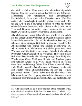 45Aus Liebe zu Jesus Muslim geworden
der Welt erblickte. Dort waren die Menschen eigentlich
Heiden, denn sie glaubten nur an ihre Götzen und Bildnisse.
Muhammad war tatsächlich eine hervorragende
Persönlichkeit, da er einen edlen Charakter hatte. Überdies
maß er der Gerechtigkeit und der großen Liebe und Hilfe
für die Armen und Schwachen höchste Priorität bei. Unter
seinen Mitmenschen war er sehr bekannt dadurch, dass er in
Treu und Glauben handelte. Daher nannten sie ihn mit
Recht „As-sadik Al-amin“ (wahrhaftig und ehrlich).
Als Muhammad vierzig Jahre alt war, wurde er von Allah
als das Siegel Seiner Propheten und Gesandten an die ganze
Menschheit auserwählt. Er rief die Menschen dazu auf, an
Allah als einen einzigen Gott fest zu glauben, zumal Er der
Alleinschöpfer und immer und überall gegenwärtig ist.
Allah unterstützte Muhammad mit vielen ganz konkreten
Wunder- und Großtaten, um seiner Botschaft als Allahs
Propheten Glaubwürdigkeit zu verleihen. Hier sind einige
Beispiele: Das Wunder der Mondspaltung (Sure 54:1), das
Windwunder (Sure 33:9) zum Schutz von Medina gegen
den heftigen Angriff u. ä. Viele davon wurden im Koran
nach ihrer Vollziehung fixiert. Das führte sicherlich dazu,
viele Heiden von den Wundertaten zu überzeugen, die mit
den Fakten völlig übereinstimmten, zu der die Heiden
gekommen waren. Zudem bekennten sie sich doch zum
Islam aus fester Überzeugung, obwohl sie eben nach einem
einzigen Fehler im Koran gesucht hatten. Das bestärkte aber
das Alte Testament, da es in einer anderen Stelle behauptet wird,
dass Abraham nur einen Sohn hat, der Issak heißt (1. Mose 22:2):
„Und er sprach: Nimm Isaak, deinen einzigen Sohn, den du lieb
hast, …“
 