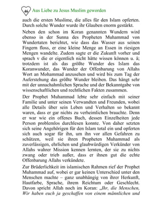Aus Liebe zu Jesus Muslim geworden46
auch die ersten Muslime, die alles für den Islam opferten.
Durch solche Wunder wurde ihr Glauben enorm gestärkt.
Neben den schon im Koran genannten Wundern wird
ebenso in der Sunna des Propheten Muhammad von
Wundertaten berichtet, wie dass das Wasser aus seinen
Fingern floss, er eine kleine Menge an Essen in riesigen
Mengen wandelte. Zudem sagte er die Zukunft vorher und
sprach v die er eigentlich nicht hätte wissen können u. ä;
trotzdem ist als das größte Wunder des Islam das
Koranwunder, das Wunder der Offenbarung von Allahs
Wort an Mohammad anzusehen und wird bis zum Tag der
Auferstehung das größte Wunder bleiben. Das hängt sehr
mit der unnachahmlichen Sprache und der Bekanntgabe von
wissenschaftlichen und rechtlichen Fakten zusammen.
Der Prophet Muhammad lebte sehr einfach mit seiner
Familie und unter seinen Verwandten und Freunden, wobei
alle Details über sein Leben und Verhalten so bekannt
waren, dass er gar nichts zu verheimlichen brauchte. Denn
er war wie ein offenes Buch, dessen Einzelheiten jede
Person problemlos durchlesen konnte. Von daher setzten
sich seine Angehörigen für den Islam total ein und opferten
sich auch sogar für ihn, um ihn vor allen Gefahren zu
schützen, weil sie ihren Propheten Muhammad als
zuverlässigen, ehrlichen und glaubwürdigen Verkünder von
Allahs wahrer Mission kennen lernten, der sie zu nichts
zwang oder trieb außer, dass er ihnen gut die echte
Offenbarung Allahs verkündete.
Zur Brüderlichkeit im islamischen Rahmen rief der Prophet
Muhammad auf, wobei er gar keinen Unterschied unter den
Menschen machte – ganz unabhängig von ihrer Herkunft,
Hautfarbe, Sprache, ihrem Reichtum oder Geschlecht.
Davon spricht Allah noch im Koran: „Ihr, die Menschen,
Wir haben euch ja geschaffen von einem männlichen und
 