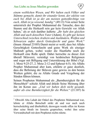 47Aus Liebe zu Jesus Muslim geworden
einem weiblichen Wesen, und Wir haben euch Völker und
Stämme gemacht, damit ihr einander kennt, der edelste von
euch bei Allah ist ja der am meisten gottesfürchtige von
euch, Allah ist ja wissend, kundig.“ (49:13) Von seiner Seite
unterstrich der Prophet Muhammad die Tatsache, dass der
Stamm und die Herkunft rein gar kein Gewicht vor Allah
haben,1
als er sich darüber äußerte: „Ihr habt den gleichen
Allah und auch denselben Vater (Adam). Es gibt gar keinen
Unterschied zwischen Arabern und Ausländern, Weißen und
Schwarzen außer durch Gottesfurcht und gutes Werk.“
(Imam Ahmad 23105) Damit meint er wohl, dass bei Allahs
Gerechtigkeit Gottesfurcht und gutes Werk als einziger
Maßstab gelten, wobei weder die Hautfarbe noch die
Herkunft eine Rolle spielt. Dabei herrschte zu dieser Zeit
überall Sklaverei, verteidigt von heidnischen Religionen
und sogar mit Billigung und Unterstützung der Bibel (Vgl.
1. Mose 9:25-27, 2. Mose 2-12 und Epheser 6:5). Als Allahs
Prophet Muhammad aber kam, erklärte er ganz deutlich,
dass die Befreiung der Sklaven ganz gewiss zu den besten
Werken gehört, die zu Allahs Gnade und Vergebung der
Sünden führen können.
Seinen Propheten Muhammad als „Barmherzigkeit für die
Menschheit“ schickt Allah und drückt Seine Meinung über
ihn im Koran aus: „Und wir haben dich nicht gesandt,
außer als eine Barmherzigkeit für die Welten.“ (21:107) In
1
Obwohl Abu Lahab der Onkel des Propheten Muhammad war,
lehnte er Allahs Botschaft strikt ab und war auch noch
herrschsüchtig und überheblich; deswegen wurde offen im Koran
über seine Strafe im Jenseits gesprochen, wobei ihm seine
Verwandtschaft mit dem Propheten nichts nützte.
 