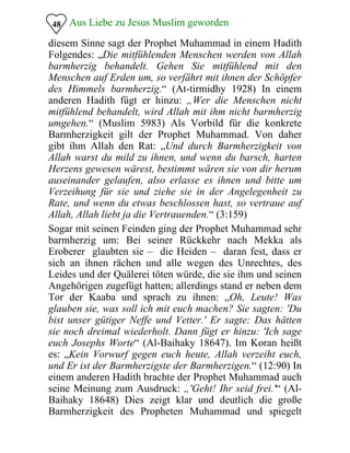 Aus Liebe zu Jesus Muslim geworden48
diesem Sinne sagt der Prophet Muhammad in einem Hadith
Folgendes: „Die mitfühlenden Menschen werden von Allah
barmherzig behandelt. Gehen Sie mitfühlend mit den
Menschen auf Erden um, so verfährt mit ihnen der Schöpfer
des Himmels barmherzig.“ (At-tirmidhy 1928) In einem
anderen Hadith fügt er hinzu: „Wer die Menschen nicht
mitfühlend behandelt, wird Allah mit ihm nicht barmherzig
umgehen.“ (Muslim 5983) Als Vorbild für die konkrete
Barmherzigkeit gilt der Prophet Muhammad. Von daher
gibt ihm Allah den Rat: „Und durch Barmherzigkeit von
Allah warst du mild zu ihnen, und wenn du barsch, harten
Herzens gewesen wärest, bestimmt wären sie von dir herum
auseinander gelaufen, also erlasse es ihnen und bitte um
Verzeihung für sie und ziehe sie in der Angelegenheit zu
Rate, und wenn du etwas beschlossen hast, so vertraue auf
Allah, Allah liebt ja die Vertrauenden.“ (3:159)
Sogar mit seinen Feinden ging der Prophet Muhammad sehr
barmherzig um: Bei seiner Rückkehr nach Mekka als
Eroberer glaubten sie – die Heiden – daran fest, dass er
sich an ihnen rächen und alle wegen des Unrechtes, des
Leides und der Quälerei töten würde, die sie ihm und seinen
Angehörigen zugefügt hatten; allerdings stand er neben dem
Tor der Kaaba und sprach zu ihnen: „Oh, Leute! Was
glauben sie, was soll ich mit euch machen? Sie sagten: 'Du
bist unser gütiger Neffe und Vetter.' Er sagte: Das hätten
sie noch dreimal wiederholt. Dann fügt er hinzu: 'Ich sage
euch Josephs Worte“ (Al-Baihaky 18647). Im Koran heißt
es: „Kein Vorwurf gegen euch heute, Allah verzeiht euch,
und Er ist der Barmherzigste der Barmherzigen.“ (12:90) In
einem anderen Hadith brachte der Prophet Muhammad auch
seine Meinung zum Ausdruck: „'Geht! Ihr seid frei.'“ (Al-
Baihaky 18648) Dies zeigt klar und deutlich die große
Barmherzigkeit des Propheten Muhammad und spiegelt
 