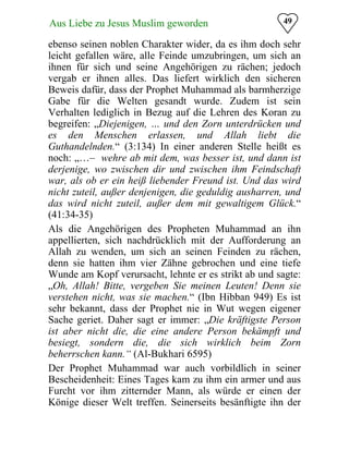 49Aus Liebe zu Jesus Muslim geworden
ebenso seinen noblen Charakter wider, da es ihm doch sehr
leicht gefallen wäre, alle Feinde umzubringen, um sich an
ihnen für sich und seine Angehörigen zu rächen; jedoch
vergab er ihnen alles. Das liefert wirklich den sicheren
Beweis dafür, dass der Prophet Muhammad als barmherzige
Gabe für die Welten gesandt wurde. Zudem ist sein
Verhalten lediglich in Bezug auf die Lehren des Koran zu
begreifen: „Diejenigen, … und den Zorn unterdrücken und
es den Menschen erlassen, und Allah liebt die
Guthandelnden.“ (3:134) In einer anderen Stelle heißt es
noch: „…– wehre ab mit dem, was besser ist, und dann ist
derjenige, wo zwischen dir und zwischen ihm Feindschaft
war, als ob er ein heiß liebender Freund ist. Und das wird
nicht zuteil, außer denjenigen, die geduldig ausharren, und
das wird nicht zuteil, außer dem mit gewaltigem Glück.“
(41:34-35)
Als die Angehörigen des Propheten Muhammad an ihn
appellierten, sich nachdrücklich mit der Aufforderung an
Allah zu wenden, um sich an seinen Feinden zu rächen,
denn sie hatten ihm vier Zähne gebrochen und eine tiefe
Wunde am Kopf verursacht, lehnte er es strikt ab und sagte:
„Oh, Allah! Bitte, vergeben Sie meinen Leuten! Denn sie
verstehen nicht, was sie machen.“ (Ibn Hibban 949) Es ist
sehr bekannt, dass der Prophet nie in Wut wegen eigener
Sache geriet. Daher sagt er immer: „Die kräftigste Person
ist aber nicht die, die eine andere Person bekämpft und
besiegt, sondern die, die sich wirklich beim Zorn
beherrschen kann.“ (Al-Bukhari 6595)
Der Prophet Muhammad war auch vorbildlich in seiner
Bescheidenheit: Eines Tages kam zu ihm ein armer und aus
Furcht vor ihm zitternder Mann, als würde er einen der
Könige dieser Welt treffen. Seinerseits besänftigte ihn der
 