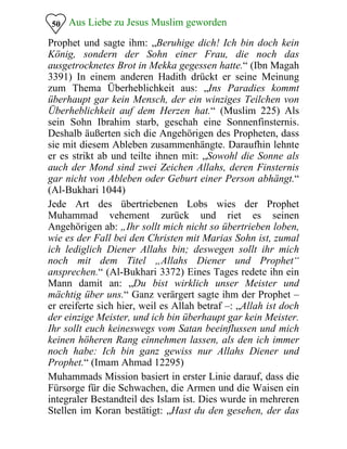 Aus Liebe zu Jesus Muslim geworden
Prophet und sagte ihm: „Beruhige dich! Ich bin doch kein
König, sondern der Sohn einer Frau, die noch das
ausgetrocknetes Brot in Mekka gegessen hatte.“ (Ibn Magah
3391) In einem anderen Hadith drückt er seine Meinung
zum Thema Überheblichkeit aus: „Ins Paradies kommt
überhaupt gar kein Mensch, der ein winziges Teilchen von
Überheblichkeit auf dem Herzen hat.“ (Muslim 225) Als
sein Sohn Ibrahim starb, geschah eine Sonnenfinsternis.
Deshalb äußerten sich die Angehörigen des Propheten, dass
sie mit diesem Ableben zusammenhängte. Daraufhin lehnte
er es strikt ab und teilte ihnen mit: „Sowohl die Sonne als
auch der Mond sind zwei Zeichen Allahs, deren Finsternis
gar nicht von Ableben oder Geburt einer Person abhängt.“
(Al-Bukhari 1044)
50
Jede Art des übertriebenen Lobs wies der Prophet
Muhammad vehement zurück und riet es seinen
Angehörigen ab: „Ihr sollt mich nicht so übertrieben loben,
wie es der Fall bei den Christen mit Marias Sohn ist, zumal
ich lediglich Diener Allahs bin; deswegen sollt ihr mich
noch mit dem Titel „Allahs Diener und Prophet“
ansprechen.“ (Al-Bukhari 3372) Eines Tages redete ihn ein
Mann damit an: „Du bist wirklich unser Meister und
mächtig über uns.“ Ganz verärgert sagte ihm der Prophet –
er ereiferte sich hier, weil es Allah betraf –: „Allah ist doch
der einzige Meister, und ich bin überhaupt gar kein Meister.
Ihr sollt euch keineswegs vom Satan beeinflussen und mich
keinen höheren Rang einnehmen lassen, als den ich immer
noch habe: Ich bin ganz gewiss nur Allahs Diener und
Prophet.“ (Imam Ahmad 12295)
Muhammads Mission basiert in erster Linie darauf, dass die
Fürsorge für die Schwachen, die Armen und die Waisen ein
integraler Bestandteil des Islam ist. Dies wurde in mehreren
Stellen im Koran bestätigt: „Hast du den gesehen, der das
 