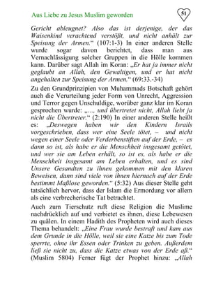 51Aus Liebe zu Jesus Muslim geworden
Gericht ableugnet? Also das ist derjenige, der das
Waisenkind verachtend verstößt, und nicht anhält zur
Speisung der Armen.“ (107:1-3) In einer anderen Stelle
wurde sogar davon berichtet, dass man aus
Vernachlässigung solcher Gruppen in die Hölle kommen
kann. Darüber sagt Allah im Koran: „Er hat ja immer nicht
geglaubt an Allah, den Gewaltigen, und er hat nicht
angehalten zur Speisung der Armen.“ (69:33.-34)
Zu den Grundprinzipien von Muhammads Botschaft gehört
auch die Verurteilung jeder Form von Unrecht, Aggression
und Terror gegen Unschuldige, worüber ganz klar im Koran
gesprochen wurde: „…, und übertretet nicht, Allah liebt ja
nicht die Übertreter.“ (2:190) In einer anderen Stelle heißt
es: „Deswegen haben wir den Kindern Israils
vorgeschrieben, dass wer eine Seele tötet, – und nicht
wegen einer Seele oder Verderbenstiften auf der Erde, – es
dann so ist, als habe er die Menschheit insgesamt getötet,
und wer sie am Leben erhält, so ist es, als habe er die
Menschheit insgesamt am Leben erhalten, und es sind
Unsere Gesandten zu ihnen gekommen mit den klaren
Beweisen, dann sind viele von ihnen hiernach auf der Erde
bestimmt Maßlose geworden.“ (5:32) Aus dieser Stelle geht
tatsächlich hervor, dass der Islam die Ermordung vor allem
als eine verbrecherische Tat betrachtet.
Auch zum Tierschutz ruft diese Religion die Muslime
nachdrücklich auf und verbietet es ihnen, diese Lebewesen
zu quälen. In einem Hadith des Propheten wird auch dieses
Thema behandelt: „Eine Frau wurde bestraft und kam aus
dem Grunde in die Hölle, weil sie eine Katze bis zum Tode
sperrte, ohne ihr Essen oder Trinken zu geben. Außerdem
ließ sie nicht zu, dass die Katze etwas von der Erde aß.“
(Muslim 5804) Ferner fügt der Prophet hinzu: „Allah
 