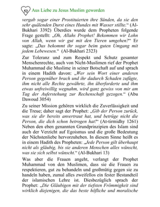 Aus Liebe zu Jesus Muslim geworden52
vergab sogar einer Prostituierten ihre Sünden, da sie den
sehr quälenden Durst eines Hundes mit Wasser stillte.“ (Al-
Bukhari 3392) Überdies wurde dem Propheten folgende
Frage gestellt: „Oh, Allahs Prophet! Bekommen wir Lohn
von Allah, wenn wir gut mit den Tieren umgehen?“ Er
sagte: „Das bekommt ihr sogar beim guten Umgang mit
jedem Lebewesen.“ (Al-Bukhari 2323)
Zur Toleranz und zum Respekt und Schutz gesamter
Menschenrechte, auch von Nicht-Muslimen rief der Prophet
Muhammad die Muslime in seiner Botschaft auf und sprach
in einem Hadith davon: „Wer sein Wort einer anderen
Person gegenüber brach und ihr dadurch Schaden zufügte,
ihm nicht alle Rechte gewährte, ihn überforderte und ihm
etwas unfreiwillig wegnahm, wird ganz gewiss von mir am
Tag der Auferstehung zur Rechenschaft gezogen.“ (Abu
Dawoud 3054)
Zu seiner Mission gehören wirklich die Zuverlässigkeit und
die Treue; daher sagt der Prophet: „Gib der Person zurück,
was sie dir bereits anvertraut hat, und betrüge nicht die
Person, die dich schon betrogen hat!“ (At-tirmidhy 1261)
Neben den eben genannten Grundprinzipien des Islam sind
auch der Verzicht auf Egoismus und die große Bedeutung
der Nächstenliebe hervorzuheben. In diesem Sinne heißt es
in einem Hadith des Propheten: „Jede Person gilt überhaupt
nicht als gläubig, bis sie anderen Menschen alles wünscht,
was sie sich selbst wünscht.“ (Al-Bukhari 13)
Was aber die Frauen angeht, verlangt der Prophet
Muhammad von den Muslimen, dass sie die Frauen zu
respektieren, gut zu behandeln und großmütig gegen sie zu
handeln haben, zumal alles zweifellos ein fester Bestandteil
der islamischen Lehre ist. Diesbezüglich sprach der
Prophet: „Die Gläubigen mit der tiefsten Frömmigkeit sind
wirklich diejenigen, die das beste höfliche und moralische
 