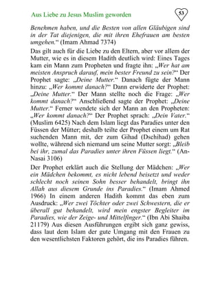 53Aus Liebe zu Jesus Muslim geworden
Benehmen haben, und die Besten von allen Gläubigen sind
in der Tat diejenigen, die mit ihren Ehefrauen am besten
umgehen.“ (Imam Ahmad 7374)
Das gilt auch für die Liebe zu den Eltern, aber vor allem der
Mutter, wie es in diesem Hadith deutlich wird: Eines Tages
kam ein Mann zum Propheten und fragte ihn: „Wer hat am
meisten Anspruch darauf, mein bester Freund zu sein?“ Der
Prophet sagte: „Deine Mutter.“ Danach fügte der Mann
hinzu: „Wer kommt danach?“ Dann erwiderte der Prophet:
„Deine Mutter.“ Der Mann stellte noch die Frage: „Wer
kommt danach?“ Anschließend sagte der Prophet: „Deine
Mutter.“ Ferner wendete sich der Mann an den Propheten:
„Wer kommt danach?“ Der Prophet sprach: „Dein Vater.“
(Muslim 6425) Nach dem Islam liegt das Paradies unter den
Füssen der Mütter; deshalb teilte der Prophet einem um Rat
suchenden Mann mit, der zum Gihad (Dschihad) gehen
wollte, während sich niemand um seine Mutter sorgt: „Bleib
bei ihr, zumal das Paradies unter ihren Füssen liegt.“ (An-
Nasai 3106)
Der Prophet erklärt auch die Stellung der Mädchen: „Wer
ein Mädchen bekommt, es nicht lebend beisetzt und weder
schlecht noch seinen Sohn besser behandelt, bringt ihn
Allah aus diesem Grunde ins Paradies.“ (Imam Ahmed
1966) In einem anderen Hadith kommt das eben zum
Ausdruck: „Wer zwei Töchter oder zwei Schwestern, die er
überall gut behandelt, wird mein engster Begleiter im
Paradies, wie der Zeige- und Mittelfinger.“ (Ibn Abi Shaiba
21179) Aus diesen Ausführungen ergibt sich ganz gewiss,
dass laut dem Islam der gute Umgang mit den Frauen zu
den wesentlichsten Faktoren gehört, die ins Paradies führen.
 