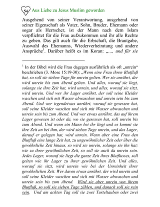 Aus Liebe zu Jesus Muslim geworden54
Ausgehend von seiner Verantwortung, ausgehend von
seiner Eigenschaft als Vater, Sohn, Bruder, Ehemann oder
sogar als Herrscher, ist der Mann nach dem Islam
verpflichtet für die Frau aufzukommen und ihr alle Rechte
zu geben. Das gilt auch für die Erbschaft, die Brautgabe,
Auswahl des Ehemanns, Wiederverheiratung und andere
Ansprüche1
. Darüber heißt es im Koran: „…, und für sie
1
In der Bibel wird die Frau dagegen ausführlich als oft „unrein“
beschrieben (3. Mose 15:19-30): „Wenn eine Frau ihren Blutfluß
hat, so soll sie sieben Tage für unrein gelten. Wer sie anrührt, der
wird unrein bis zum Abend gelten. Und alles, worauf sie liegt,
solange sie ihre Zeit hat, wird unrein, und alles, worauf sie sitzt,
wird unrein. Und wer ihr Lager anrührt, der soll seine Kleider
waschen und sich mit Wasser abwaschen und unrein sein bis zum
Abend. Und wer irgendetwas anrührt, worauf sie gesessen hat,
soll seine Kleider waschen und sich mit Wasser abwaschen und
unrein sein bis zum Abend. Und wer etwas anrührt, das auf ihrem
Lager gewesen ist oder da, wo sie gesessen hat, soll unrein bis
zum Abend. Und wenn ein Mann bei ihr liegt und es kommt sie
ihre Zeit an bei ihm, der wird sieben Tage unrein, und das Lager,
darauf er gelegen hat, wird unrein. Wenn aber eine Frau den
Blutfluß eine lange Zeit hat, zu ungewöhnlicher Zeit oder über die
gewöhnliche Zeit hinaus, so wird sie unrein, solange sie ihn hat;
wie zu ihrer gewöhnlichen Zeit, so soll sie auch da unrein sein.
Jedes Lager, worauf sie liegt die ganze Zeit ihres Blutflusses, soll
gelten wie ihr Lager zu ihrer gewöhnlichen Zeit. Und alles,
worauf sie sitzt, wird unrein wie bei der Unreinheit ihrer
gewöhnlichen Zeit. Wer davon etwas anrührt, der wird unrein und
soll seine Kleider waschen und sich mit Wasser abwaschen und
unrein sein bis zum Abend. Wird sie aber unrein von ihrem
Blutfluß, so soll sie sieben Tage zählen, und danach soll sie rein
sein. Und am achten Tag soll sie zwei Turteltauben oder zwei
 
