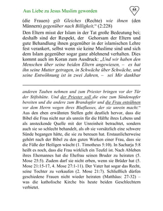 55Aus Liebe zu Jesus Muslim geworden
(die Frauen) gilt Gleiches (Rechte) wie ihnen (den
Männern) gegenüber nach Billigkeit,“ (2:228)
Den Eltern misst der Islam in der Tat große Bedeutung bei;
deshalb sind der Respekt, der Gehorsam der Eltern und
gute Behandlung ihnen gegenüber in der islamischen Lehre
fest verankert, selbst wenn sie keine Muslime sind und sich
dem Islam gegenüber sogar ganz ablehnend verhalten. Dies
kommt auch im Koran zum Ausdruck: „Und wir haben den
Menschen über seine beiden Eltern angewiesen, – es hat
ihn seine Mutter getragen, in Schwäche über Schwäche, und
seine Entwöhnung ist in zwei Jahren, – sei Mir dankbar
anderen Tauben nehmen und zum Priester bringen vor der Tür
der Stiftshütte. Und der Priester soll die eine zum Sündenopfer
bereiten und die andere zum Brandopfer und die Frau entsühnen
vor dem Herrn wegen ihres Blutflusses, der sie unrein macht.“
Aus den eben erwähnten Stellen geht deutlich hervor, dass die
Bibel die Frau nicht nur als unrein für die Hälfte ihres Lebens und
als ansteckende Quelle mit der Unreinheit betrachtet, sondern
auch sie so schlecht behandelt, als ob sie vorsätzlich eine schwere
Sünde begangen hätte, die sie zu bereuen hat. Erstaunlicherweise
gehört nach der Bibel zu den guten Werken einer Frau, dass sie
die Füße der Heiligen wäscht (1. Timotheus 5:10). In Sacharja 5:8
heißt es noch, dass die Frau wirklich ein Teufel ist. Nach Ableben
ihres Ehemannes hat die Ehefrau seinen Bruder zu heiraten (5.
Mose 25:5). Zudem darf sie nicht erben, wenn sie Brüder hat (5.
Mose 21:15-17, 4. Mose 27:1-11). Der Vater hat sogar das Recht,
seine Tochter zu verkaufen (2. Mose 21:7). Schließlich dürfen
geschiedene Frauen nicht wieder heiraten (Matthäus: 27-32) –
was die katholische Kirche bis heute beiden Geschlechtern
verbietet.
 