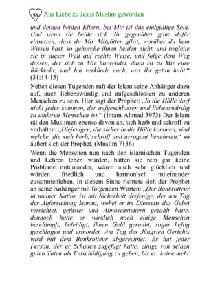 Aus Liebe zu Jesus Muslim geworden56
und deinen beiden Eltern, bei Mir ist das endgültige Sein.
Und wenn sie beide sich dir gegenüber ganz dafür
einsetzen, dass du Mir Mitgötter gibst, worüber du kein
Wissen hast, so gehorche ihnen beiden nicht, und begleite
sie in dieser Welt auf rechte Weise, und folge dem Weg
dessen, der sich zu Mir hinwendet, dann ist zu Mir eure
Rückkehr, und Ich verkünde euch, was ihr getan habt.“
(31:14-15)
Neben diesen Tugenden ruft der Islam seine Anhänger dazu
auf, auch liebenswürdig und aufgeschlossen zu anderen
Menschen zu sein. Hier sagt der Prophet: „In die Hölle darf
nicht jeder kommen, der aufgeschlossen und liebenswürdig
zu anderen Menschen ist.“ (Imam Ahmad 3973) Der Islam
rät den Muslimen ebenso davon ab, sich herb und schroff zu
verhalten: „Diejenigen, die sicher in die Hölle kommen, sind
welche, die sich herb, schroff und arrogant benehmen,“ so
äußert sich der Prophet. (Muslim 7136)
Wenn die Menschen nun nach den islamischen Tugenden
und Lehren leben würden, hätten sie rein gar keine
Probleme miteinander, wären auch sehr glücklich und
würden friedlich und harmonisch miteinander
zusammenleben. In diesem Sinne richtete sich der Prophet
an seine Anhänger mit folgenden Worten: „Der Bankrotteur
in meiner Nation ist mit Sicherheit derjenige, der am Tag
der Auferstehung kommt, wobei er im Diesseits das Gebet
verrichtet, gefastet und Almosensteuern gezahlt hatte,
dennoch hatte er wirklich noch einige Menschen
beschimpft, beleidigt, ihnen Geld geraubt, sogar heftig
geschlagen und ermordet. Am Tag des Jüngsten Gerichts
wird mit dem Bankrotteur abgerechnet: Er hat jeder
Person, der er Schaden zugefügt hatte, einige von seinen
guten Taten als Entschädigung zu geben, bis er keine mehr
 
