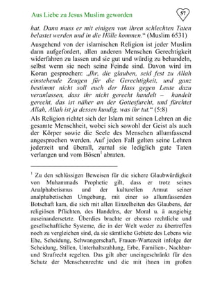 57Aus Liebe zu Jesus Muslim geworden
hat. Dann muss er mit einigen von ihren schlechten Taten
belastet werden und in die Hölle kommen.“ (Muslim 6531)
Ausgehend von der islamischen Religion ist jeder Muslim
dann aufgefordert, allen anderen Menschen Gerechtigkeit
widerfahren zu lassen und sie gut und würdig zu behandeln,
selbst wenn sie noch seine Feinde sind. Davon wird im
Koran gesprochen: „Ihr, die glauben, seid fest zu Allah
einstehende Zeugen für die Gerechtigkeit, und ganz
bestimmt nicht soll euch der Hass gegen Leute dazu
veranlassen, dass ihr nicht gerecht handelt – handelt
gerecht, das ist näher an der Gottesfurcht, und fürchtet
Allah, Allah ist ja dessen kundig, was ihr tut.“ (5:8)
Als Religion richtet sich der Islam mit seinen Lehren an die
gesamte Menschheit, wobei sich sowohl der Geist als auch
der Körper sowie die Seele des Menschen allumfassend
angesprochen werden. Auf jeden Fall gelten seine Lehren
jederzeit und überall, zumal sie lediglich gute Taten
verlangen und vom Bösen1
abraten.
1
Zu den schlüssigen Beweisen für die sichere Glaubwürdigkeit
von Muhammads Prophetie gilt, dass er trotz seines
Analphabetismus und der kulturellen Armut seiner
analphabetischen Umgebung, mit einer so allumfassenden
Botschaft kam, die sich mit allen Einzelheiten des Glaubens, der
religiösen Pflichten, des Handelns, der Moral u. ä ausgiebig
auseinandersetzte. Überdies brachte er ebenso rechtliche und
gesellschaftliche Systeme, die in der Welt weder zu übertreffen
noch zu vergleichen sind, da sie sämtliche Gebiete des Lebens wie
Ehe, Scheidung, Schwangerschaft, Frauen-Wartezeit infolge der
Scheidung, Stillen, Unterhaltszahlung, Erbe, Familien-, Nachbar-
und Strafrecht regelten. Das gilt aber uneingeschränkt für den
Schutz der Menschenrechte und die mit ihnen im großen
 