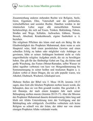 58 Aus Liebe zu Jesus Muslim geworden

Zusammenhang anderen stehenden Rechte wie Religion, Seele,
Geist, Eigentum, Ehre, Vaterschaft und die politischen,
wirtschaftlichen und sozialen Rechte. Daneben werden in der
islamischen Lehre sogar alle menschlichen Normen
berücksichtigt, die sich auf Essen, Trinken, Bekleidung, Fahren,
Straßen und Wege, Schlafen, Aufwachen, Gähnen, Niesen,
Besuch, Abschied, Krankenbesuch, eigene Sauberkeit u. ä.
beziehen.
Die religiösen Pflichten des Islam sind auch ein Beleg für die
Glaubwürdigkeit des Propheten Muhammad, denn wenn es sein
Hauptziel wäre, bloß einen persönlichen Gewinn und einen
schnellen Erfolg zu haben oder möglichst viele Anhänger zu
gewinnen, hätte er seinen Anhängern bestimmt nicht so viele
ungewöhnliche religiöse Aufgaben erteilt, die sie zu bewältigen
haben. Das gilt für das fünfmalige Gebet am Tag, die kleine und
große Waschung, das Fasten (Monat-Ramadan, selbst Wasser ist
dabei tagsüber verboten) von kurz vor Morgendämmerung bis
Sonnenuntergang in seiner heißen und trockenen Region u. ä.
Zudem verbot er ihnen Dingen, die sie sehr populär waren, wie
Alkohol, Ehebruch, Wucherei, Glückspiel usw.
Mehrere Stellen der Bibel wie 5. Mose 18:20, Jeremia 14:15
sagen, dass Gott alle falschen Propheten sterben lassen werde, die
behaupten, dass sie von Ihm gesandt wurden. Das geschah z. B.
mit Hananja, der nach einem knappen Jahr nach seiner
Behauptung sterben musste (Jeremia 28:15-17). Aber die Mission
des Propheten Muhammad dauerte dreiundzwanzig Jahre lang und
blieb mit Allahs Unterstützung trotz der Verfolgung und der
Bekämpfung sehr erfolgreich. Zweifellos verbreitete sich keine
Religion so schnell wie der Islam, der dabei nur von einem
einzigen Propheten Allahs verkündet wurde.
 