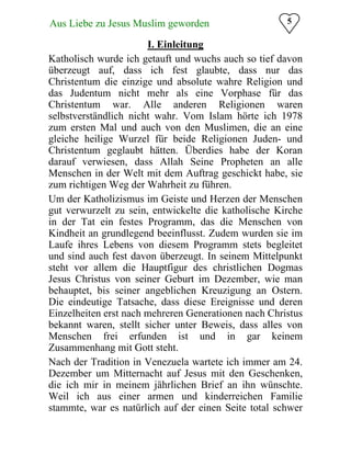 Aus Liebe zu Jesus Muslim geworden
 5
I. Einleitung

Katholisch wurde ich getauft und wuchs auch so tief davon
überzeugt auf, dass ich fest glaubte, dass nur das
Christentum die einzige und absolute wahre Religion und
das Judentum nicht mehr als eine Vorphase für das
Christentum war. Alle anderen Religionen waren
selbstverständlich nicht wahr. Vom Islam hörte ich 1978
zum ersten Mal und auch von den Muslimen, die an eine
gleiche heilige Wurzel für beide Religionen Juden- und
Christentum geglaubt hätten. Überdies habe der Koran
darauf verwiesen, dass Allah Seine Propheten an alle
Menschen in der Welt mit dem Auftrag geschickt habe, sie
zum richtigen Weg der Wahrheit zu führen.
Um der Katholizismus im Geiste und Herzen der Menschen
gut verwurzelt zu sein, entwickelte die katholische Kirche
in der Tat ein festes Programm, das die Menschen von
Kindheit an grundlegend beeinflusst. Zudem wurden sie im
Laufe ihres Lebens von diesem Programm stets begleitet
und sind auch fest davon überzeugt. In seinem Mittelpunkt
steht vor allem die Hauptfigur des christlichen Dogmas
Jesus Christus von seiner Geburt im Dezember, wie man
behauptet, bis seiner angeblichen Kreuzigung an Ostern.
Die eindeutige Tatsache, dass diese Ereignisse und deren
Einzelheiten erst nach mehreren Generationen nach Christus
bekannt waren, stellt sicher unter Beweis, dass alles von
Menschen frei erfunden ist und in gar keinem
Zusammenhang mit Gott steht.
Nach der Tradition in Venezuela wartete ich immer am 24.
Dezember um Mitternacht auf Jesus mit den Geschenken,
die ich mir in meinem jährlichen Brief an ihn wünschte.
Weil ich aus einer armen und kinderreichen Familie
stammte, war es natürlich auf der einen Seite total schwer
 