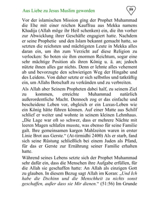 59Aus Liebe zu Jesus Muslim geworden
Vor der islamischen Mission ging der Prophet Muhammad
die Ehe mit einer reichen Kauffrau aus Mekka namens
Khadija (Allah möge ihr Heil schenken) ein, die ihn vorher
zur Abwicklung ihrer Geschäfte engagiert hatte. Nachdem
er seine Prophetie und den Islam bekannt gemacht hatte, so
setzten die reichsten und mächtigsten Leute in Mekka alles
daran ein, um ihn zum Verzicht auf diese Religion zu
verlocken: So boten sie ihm enormen Reichtum, sogar eine
sehr mächtige Position als ihren König u. ä. an; jedoch
nützte ihnen alles gar nichts. Denn er lehnte alles vehement
ab und bevorzugte den schwierigen Weg der Hingabe und
des Leidens. Von daher setzte er sich selbstlos und tatkräftig
ein, um Allahs Botschaft zu verkünden und zu verbreiten.
Als Allah aber Seinem Propheten dabei half, zu seinem Ziel
zu kommen, erreichte Muhammad natürlich
außerordentliche Macht. Dennoch zog er das einfache und
bescheidene Leben vor, obgleich er ein Luxus-Leben wie
ein König hätte führen können. Auf einer Matte aus Schilf
schlief er weiter und wohnte in seinem kleinen Lehmhaus.
„Die Lage war oft so schwer, dass er mehrere Nächte mit
leeren Magen schlafen musste, was ebenso für seine Familie
galt. Ihre gemeinsamen kargen Mahlzeiten waren in erster
Linie Brot aus Gerste.“ (At-tirmidhi 2400) Als er starb, fand
sich seine Rüstung schließlich bei einem Juden als Pfand,
für das er Gerste zur Ernährung seiner Familie erhalten
hatte.
Während seines Lebens setzte sich der Prophet Muhammad
sehr dafür ein, dass die Menschen ihre Aufgabe erfüllen, für
die Allah sie geschaffen hatte: An Allah als einzigen Gott
zu glauben. In diesem Bezug sagt Allah im Koran: „Und Ich
habe die Dschinn und die Menschheit zu nichts sonst
geschaffen, außer dass sie Mir dienen.“ (51:56) Im Grunde
 