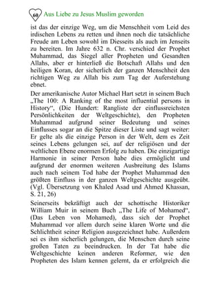 Aus Liebe zu Jesus Muslim geworden60
ist das der einzige Weg, um die Menschheit vom Leid des
irdischen Lebens zu retten und ihnen noch die tatsächliche
Freude am Leben sowohl im Diesseits als auch im Jenseits
zu bereiten. Im Jahre 632 n. Chr. verschied der Prophet
Muhammad, das Siegel aller Propheten und Gesandten
Allahs, aber er hinterließ die Botschaft Allahs und den
heiligen Koran, der sicherlich der ganzen Menschheit den
richtigen Weg zu Allah bis zum Tag der Auferstehung
ebnet.
Der amerikanische Autor Michael Hart setzt in seinem Buch
„The 100: A Ranking of the most influential persons in
History“, (Die Hundert: Rangliste der einflussreichsten
Persönlichkeiten der Weltgeschichte), den Propheten
Muhammad aufgrund seiner Bedeutung und seines
Einflusses sogar an die Spitze dieser Liste und sagt weiter:
Er gelte als die einzige Person in der Welt, dem es Zeit
seines Lebens gelungen sei, auf der religiösen und der
weltlichen Ebene enormen Erfolg zu haben. Die einzigartige
Harmonie in seiner Person habe dies ermöglicht und
aufgrund der enormen weiteren Ausbreitung des Islams
auch nach seinem Tod habe der Prophet Muhammad den
größten Einfluss in der ganzen Weltgeschichte ausgeübt.
(Vgl. Übersetzung von Khaled Asad und Ahmed Khassan,
S. 21, 26)
Seinerseits bekräftigt auch der schottische Historiker
William Muir in seinem Buch „The Life of Mohamed“,
(Das Leben von Mohamed), dass sich der Prophet
Muhammad vor allem durch seine klaren Worte und die
Schlichtheit seiner Religion ausgezeichnet habe. Außerdem
sei es ihm sicherlich gelungen, die Menschen durch seine
großen Taten zu beeindrucken. In der Tat habe die
Weltgeschichte keinen anderen Reformer, wie den
Propheten des Islam kennen gelernt, da er erfolgreich die
 