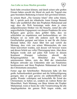 61Aus Liebe zu Jesus Muslim geworden
Seele habe erwecken können, und durch seinen sehr großen
Einsatz haben sowohl die Moral als auch die Tugend eine
ganz besondere Bedeutung in kurzer Zeit gewinnen können.
In seinem Buch „The Genuine Islam” (Der echte Islam),
Bd. 1, spricht auch der irländische Autor George Bernard
Shaw sehr ausführlich über den Propheten Muhammad und
sagt, dass die Welt heutzutage mehr denn je einen
aufgeschlossenen Denker wie ihn brauche, zumal das sehr
ungewöhnliche Engagement von diesem Propheten für seine
Religion ganz gewiss dazu geführt habe, dass sie
schlechthin zu respektieren und hochzuschätzen sei. Als
Religion sei sie mehr alle anderen auch für andere
Gesellschaften geeignet und könne in und für alle Zeiten
Bestand haben. Der Autor fährt fort und vertritt die
Meinung, dass viele von seinen Mitmenschen, die zum
Islam konvertiert wurden, sich dessen voll bewusst waren
und diesen Schritt aus voller Überzeugung taten. Aber diese
Religion werde sich auf jeden Fall weiter in diesem
Kontinent (Europa) verbreiten, obwohl die
Religionsgelehrten im Mittelalter den Versuch
unternommen hätten, stets das Bild der islamischen
Religion entweder aus Unkenntnis oder aus Fanatismus
herabzusetzen und ihren Propheten Muhammad als Feind
des Christentums anzusehen.
Ferner sagt der Schriftsteller: Meinerseits habe ich ihm
große Aufmerksamkeit gewidmet und die Schlussfolgerung
gezogen, dass er ganz gewiss ein unübertreffliches und
großes Wunder verkörpere und keinesfalls für Feind des
Christentums zu halten sei, sondern als wahren Retter der
Menschheit. Nach Meinung von Shaw könnte der Prophet
Muhammad, wenn er heute die volle Verantwortung für alle
Angelegenheiten der ganzen Welt tragen würde, mit
 