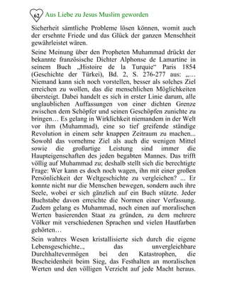 Aus Liebe zu Jesus Muslim geworden
Sicherheit sämtliche Probleme lösen können, womit auch
der ersehnte Friede und das Glück der ganzen Menschheit
gewährleistet wären.
62
Seine Meinung über den Propheten Muhammad drückt der
bekannte französische Dichter Alphonse de Lamartine in
seinem Buch „Histoire de la Turquie“ Paris 1854
(Geschichte der Türkei), Bd. 2, S. 276-277 aus: „…
Niemand kann sich noch vorstellen, besser als solches Ziel
erreichen zu wollen, das die menschlichen Möglichkeiten
übersteigt. Dabei handelt es sich in erster Linie darum, alle
unglaublichen Auffassungen von einer dichten Grenze
zwischen dem Schöpfer und seinen Geschöpfen zunichte zu
bringen… Es gelang in Wirklichkeit niemandem in der Welt
vor ihm (Muhammad), eine so tief greifende ständige
Revolution in einem sehr knappen Zeitraum zu machen...
Sowohl das vornehme Ziel als auch die wenigen Mittel
sowie die großartige Leistung sind immer die
Haupteigenschaften des jeden begabten Mannes. Das trifft
völlig auf Muhammad zu; deshalb stellt sich die berechtigte
Frage: Wer kann es doch noch wagen, ihn mit einer großen
Persönlichkeit der Weltgeschichte zu vergleichen? ... Er
konnte nicht nur die Menschen bewegen, sondern auch ihre
Seele, wobei er sich gänzlich auf ein Buch stützte. Jeder
Buchstabe davon erreichte die Normen einer Verfassung.
Zudem gelang es Muhammad, noch einen auf moralischen
Werten basierenden Staat zu gründen, zu dem mehrere
Völker mit verschiedenen Sprachen und vielen Hautfarben
gehörten…
Sein wahres Wesen kristallisierte sich durch die eigene
Lebensgeschichte.., das unvergleichbare
Durchhaltevermögen bei den Katastrophen, die
Bescheidenheit beim Sieg, das Festhalten an moralischen
Werten und den völligen Verzicht auf jede Macht heraus.
 