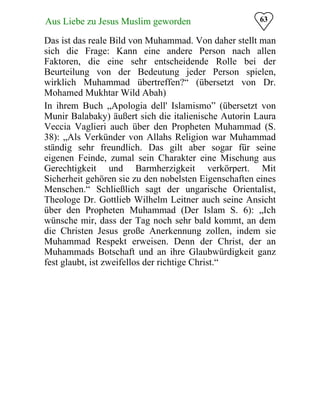 63Aus Liebe zu Jesus Muslim geworden
Das ist das reale Bild von Muhammad. Von daher stellt man
sich die Frage: Kann eine andere Person nach allen
Faktoren, die eine sehr entscheidende Rolle bei der
Beurteilung von der Bedeutung jeder Person spielen,
wirklich Muhammad übertreffen?“ (übersetzt von Dr.
Mohamed Mukhtar Wild Abah)
In ihrem Buch „Apologia dell' Islamismo” (übersetzt von
Munir Balabaky) äußert sich die italienische Autorin Laura
Veccia Vaglieri auch über den Propheten Muhammad (S.
38): „Als Verkünder von Allahs Religion war Muhammad
ständig sehr freundlich. Das gilt aber sogar für seine
eigenen Feinde, zumal sein Charakter eine Mischung aus
Gerechtigkeit und Barmherzigkeit verkörpert. Mit
Sicherheit gehören sie zu den nobelsten Eigenschaften eines
Menschen.“ Schließlich sagt der ungarische Orientalist,
Theologe Dr. Gottlieb Wilhelm Leitner auch seine Ansicht
über den Propheten Muhammad (Der Islam S. 6): „Ich
wünsche mir, dass der Tag noch sehr bald kommt, an dem
die Christen Jesus große Anerkennung zollen, indem sie
Muhammad Respekt erweisen. Denn der Christ, der an
Muhammads Botschaft und an ihre Glaubwürdigkeit ganz
fest glaubt, ist zweifellos der richtige Christ.“
 