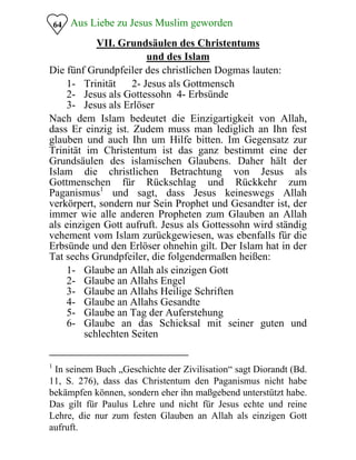 Aus Liebe zu Jesus Muslim geworden64
VII. Grundsäulen des Christentums
und des Islam
Die fünf Grundpfeiler des christlichen Dogmas lauten:
1- Trinität 2- Jesus als Gottmensch
2- Jesus als Gottessohn 4- Erbsünde
3- Jesus als Erlöser
Nach dem Islam bedeutet die Einzigartigkeit von Allah,
dass Er einzig ist. Zudem muss man lediglich an Ihn fest
glauben und auch Ihn um Hilfe bitten. Im Gegensatz zur
Trinität im Christentum ist das ganz bestimmt eine der
Grundsäulen des islamischen Glaubens. Daher hält der
Islam die christlichen Betrachtung von Jesus als
Gottmenschen für Rückschlag und Rückkehr zum
Paganismus1
und sagt, dass Jesus keineswegs Allah
verkörpert, sondern nur Sein Prophet und Gesandter ist, der
immer wie alle anderen Propheten zum Glauben an Allah
als einzigen Gott aufruft. Jesus als Gottessohn wird ständig
vehement vom Islam zurückgewiesen, was ebenfalls für die
Erbsünde und den Erlöser ohnehin gilt. Der Islam hat in der
Tat sechs Grundpfeiler, die folgendermaßen heißen:
1- Glaube an Allah als einzigen Gott
2- Glaube an Allahs Engel
3- Glaube an Allahs Heilige Schriften
4- Glaube an Allahs Gesandte
5- Glaube an Tag der Auferstehung
6- Glaube an das Schicksal mit seiner guten und
schlechten Seiten
1
In seinem Buch „Geschichte der Zivilisation“ sagt Diorandt (Bd.
11, S. 276), dass das Christentum den Paganismus nicht habe
bekämpfen können, sondern eher ihn maßgebend unterstützt habe.
Das gilt für Paulus Lehre und nicht für Jesus echte und reine
Lehre, die nur zum festen Glauben an Allah als einzigen Gott
aufruft.
 