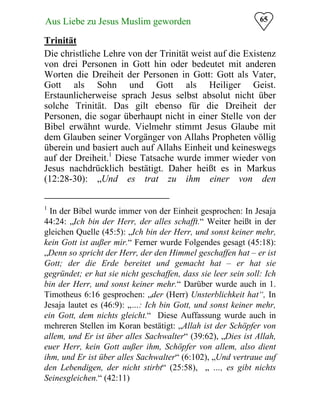 65Aus Liebe zu Jesus Muslim geworden
Trinität
Die christliche Lehre von der Trinität weist auf die Existenz
von drei Personen in Gott hin oder bedeutet mit anderen
Worten die Dreiheit der Personen in Gott: Gott als Vater,
Gott als Sohn und Gott als Heiliger Geist.
Erstaunlicherweise sprach Jesus selbst absolut nicht über
solche Trinität. Das gilt ebenso für die Dreiheit der
Personen, die sogar überhaupt nicht in einer Stelle von der
Bibel erwähnt wurde. Vielmehr stimmt Jesus Glaube mit
dem Glauben seiner Vorgänger von Allahs Propheten völlig
überein und basiert auch auf Allahs Einheit und keineswegs
auf der Dreiheit.1
Diese Tatsache wurde immer wieder von
Jesus nachdrücklich bestätigt. Daher heißt es in Markus
(12:28-30): „Und es trat zu ihm einer von den
1
In der Bibel wurde immer von der Einheit gesprochen: In Jesaja
44:24: „Ich bin der Herr, der alles schafft.“ Weiter heißt in der
gleichen Quelle (45:5): „Ich bin der Herr, und sonst keiner mehr,
kein Gott ist außer mir.“ Ferner wurde Folgendes gesagt (45:18):
„Denn so spricht der Herr, der den Himmel geschaffen hat – er ist
Gott; der die Erde bereitet und gemacht hat – er hat sie
gegründet; er hat sie nicht geschaffen, dass sie leer sein soll: Ich
bin der Herr, und sonst keiner mehr.“ Darüber wurde auch in 1.
Timotheus 6:16 gesprochen: „der (Herr) Unsterblichkeit hat“, In
Jesaja lautet es (46:9): „…: Ich bin Gott, und sonst keiner mehr,
ein Gott, dem nichts gleicht.“ Diese Auffassung wurde auch in
mehreren Stellen im Koran bestätigt: „Allah ist der Schöpfer von
allem, und Er ist über alles Sachwalter“ (39:62), „Dies ist Allah,
euer Herr, kein Gott außer ihm, Schöpfer von allem, also dient
ihm, und Er ist über alles Sachwalter“ (6:102), „Und vertraue auf
den Lebendigen, der nicht stirbt“ (25:58), „ …, es gibt nichts
Seinesgleichen.“ (42:11)
 