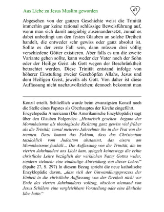 67Aus Liebe zu Jesus Muslim geworden
Abgesehen von der ganzen Geschichte weist die Trinität
immerhin gar keine rational schlüssige Beweisführung auf,
wenn man sich damit ausgiebig auseinandersetzt, zumal es
dabei unbedingt um den festen Glauben an solche Dreiheit
handelt, die entweder sehr gewiss oder ganz absolut ist.
Sollte es der erste Fall sein, dann müssen drei völlig
verschiedene Götter existieren. Aber falls es um die zweite
Variante gehen sollte, kann weder der Vater noch der Sohn
oder der Heilige Geist als Gott wegen der Beschränktheit
betrachtet werden. Diese Trinität entstand infolge von
höherer Einstufung zweier Geschöpfen Allahs, Jesus und
dem Heiligen Geist, jeweils als Gott. Von daher ist diese
Auffassung nicht nachzuvollziehen; dennoch bekommt man
Konzil erteilt. Schließlich wurde beim zwanzigsten Konzil noch
die Stelle eines Papstes als Oberhauptes der Kirche eingeführt.
Encyclopedia Americana (Die Amerikanische Enzyklopädie) sagt
über den Glauben Folgendes: „Historisch gesehen begann der
Monotheismus als theologische Richtung ganz gewiss viel früher
als die Trinität, zumal mehrere Jahrzehnte ihn in der Trat von ihr
trennen. Dazu kommt das Faktum, dass das Christentum
tatsächlich vom Judentum abstammt, das eisern am
Monotheismus festhält… Die Auffassung von der Trinität, die im
vierten Jahrhundert ans Licht kam, spiegelt keineswegs die echte
christliche Lehre bezüglich der wirklichen Natur Gottes wider,
sondern vielmehr eine eindeutige Abwendung von dieser Lehre.“
(Spalte 27, S. 297) In diesem Bezug spricht die neue katholische
Enzyklopädie davon, „dass sich der Umwandlungsprozess der
Einheit in die christliche Auffassung von der Dreiheit nicht vor
Ende des vierten Jahrhunderts vollzog, obschon niemand von
Jesus Schülern eine vergleichbare Vorstellung oder eine ähnliche
Idee hatte.“
 