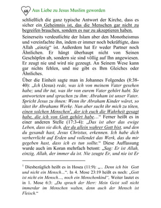Aus Liebe zu Jesus Muslim geworden
schließlich die ganz typische Antwort der Kirche, dass es
sicher ein Geheimnis ist, das die Menschen gar nicht zu
begreifen brauchen, sondern es nur zu akzeptieren haben.
68
Seinerseits verdeutlichte der Islam aber den Monotheismus
und vereinfachte ihn, indem er immer noch bekräftigte, dass
Allah „einzig“ ist. Außerdem hat Er weder Partner noch
Ähnlichen. Er hängt überhaupt nicht von Seinen
Geschöpfen ab, sondern sie sind völlig auf Ihn angewiesen.
Er zeugt nie und wird nie gezeugt. An Seinem Wese kann
gar nichts fehlen, und nie gibt es Ihm Gleiches oder
Ähnliches.
Über die Einheit sagte man in Johannes Folgendes (8:38­
40): „Ich (Jesus) rede, was ich von meinem Vater gesehen
habe; und ihr tut, was ihr von eurem Vater gehört habt. Sie
antworteten und sprachen zu ihm: Abraham ist unser Vater.
Spricht Jesus zu ihnen: Wenn ihr Abraham Kinder wäret, so
tätet ihr Abrahams Werke. Nun aber sucht ihr mich zu töten,
einen solchen Menschen1
, der ich euch die Wahrheit gesagt
habe, die ich von Gott gehört habe…“ Ferner heißt es in
einer anderen Stelle (17:3-4): „Das ist aber das ewige
Leben, dass sie dich, der du allein wahrer Gott bist, und den
du gesandt hast, Jesus Christus, erkennen. Ich habe dich
verherrlicht auf Erden und vollendet das Werk, das du mir
gegeben hast, dass ich es tun sollte.“ Diese Auffassung
wurde auch im Koran mehrfach betont: „Sag: Er ist Allah,
einzig, Allah, der immer da ist. Nie zeugte Er, und nie ist Er
1
Diesbezüglich heißt es in Hosea (11:9): „... Denn ich bin Gott
und nicht ein Mensch…“. In 4. Mose 23:19 heißt es noch: „Gott
ist nicht ein Mensch…, noch ein Menschenkind“, Weiter lautet es
in 1. Mose 6:3: „Da sprach der Herr: Mein Geist soll nicht
immerdar im Menschen walten, denn auch der Mensch ist
Fleisch.“
 