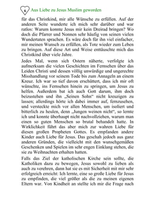 6 Aus Liebe zu Jesus Muslim geworden
für das Christkind, mir alle Wünsche zu erfüllen. Auf der
anderen Seite wunderte ich mich sehr darüber und war
ratlos: Warum konnte Jesus mir kein Dreirad bringen? Wo
doch die Pfarrer und Nonnen sehr häufig von seinen vielen
Wundertaten sprachen. Es wäre doch für ihn viel einfacher,
mir meinen Wunsch zu erfüllen, als Tote wieder zum Leben
zu bringen. Auf diese Art und Weise enttäuschte mich das
Christkind über viele Jahre.
Jedes Mal, wenn sich Ostern näherte, verfolgte ich
aufmerksam die vielen Geschichten im Fernsehen über das
Leiden Christi und dessen völlig unwürdige und ungerechte
Misshandlung vor seinem Tode bis zum Annageln an einem
Kreuz. Ich war so tief davon erschüttert, dass ich mir oft
wünschte, ins Fernsehen hinein zu springen, um Jesus zu
helfen. Außerdem bat ich auch Gott darum, ihm doch
beizustehen und ihn „Seinen Sohn“ nicht kreuzigen zu
lassen; allerdings hörte ich dabei immer auf, fernzusehen,
und versteckte mich vor allen Menschen, um isoliert und
bitterlich zu heulen, denn „Jungen weinen nicht“, so lernte
ich und konnte überhaupt nicht nachvollziehen, warum man
einen so guten Menschen so brutal behandelt hatte. In
Wirklichkeit führt das aber mich zur wahren Liebe für
diesen großen Propheten Gottes. Es empfanden andere
Kinder auch Liebe für Jesus. Das geschah jedoch aus ganz
anderen Gründen, die vielleicht mit den wunschgemäßen
Geschenken und Spielen im sehr engen Einklang stehen, die
sie zu Weihnachten erhalten hatten.
Falls das Ziel der katholischen Kirche sein sollte, die
Katholiken dazu zu bewegen, Jesus sowohl zu lieben als
auch zu verehren, dann hat sie es mit Sicherheit mit mir sehr
erfolgreich erreicht: Ich lernte, eine so große Liebe für Jesus
zu empfinden, die viel größer als die zu meinen eigenen
Eltern war. Von Kindheit an stellte ich mir die Frage nach
 