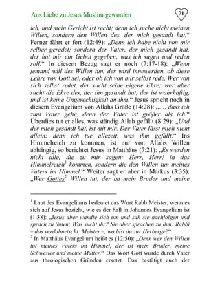 71Aus Liebe zu Jesus Muslim geworden
ich, und mein Gericht ist recht; denn ich suche nicht meinen
Willen, sondern den Willen des, der mich gesandt hat.“
Ferner fährt er fort (12:49): „Denn ich habe nicht von mir
selber geredet; sondern der Vater, der mich gesandt hat,
der hat mir ein Gebot gegeben, was ich sagen und reden
soll.“ In diesem Bezug sagt er noch (7:17-18): „Wenn
jemand will des Willen tun, der wird innewerden, ob diese
Lehre von Gott sei, oder ob ich von mir selbst rede. Wer von
sich selbst redet, der sucht seine eigene Ehre; wer aber
sucht die Ehre des, der ihn gesandt hat, der ist wahrhaftig,
und ist keine Ungerechtigkeit an ihm.“ Jesus spricht noch in
diesem Evangelium von Allahs Größe (14:28): „…, dass ich
zum Vater gehe, denn der Vater ist größer als ich.“
Überdies tut er alles, was ständig Allah gefällt (8:29): „Und
der mich gesandt hat, ist mit mir. Der Vater lässt mich nicht
allein; denn ich tue allezeit, was ihm gefällt.“ Ins
Himmelreich zu kommen, ist nur von Allahs Willen
abhängig, so berichtet Jesus in Matthäus (7:21): „Es werden
nicht alle, die zu mir sagen: Herr, Herr! in das
Himmelreich1
kommen, sondern die den Willen tun meines
Vaters im Himmel.“ Weiter sagt er aber in Markus (3:35):
„Wer Gottes2
Willen tut, der ist mein Bruder und meine
1
Laut des Evangeliums bedeutet das Wort Rabb Meister, wenn es
sich auf Jesus bezieht, wie es der Fall in Johannes Evangelium ist
(1:38): „Jesus aber wandte sich um und sah sie nachfolgen und
sprach zu ihnen: Was sucht ihr? Sie aber sprachen zu ihm: Rabbi
– das verdolmetscht: Meister –, wo bist du zur Herberge?“
2
In Matthäus Evangelium heißt es (12:50): „Denn wer den Willen
tut meines Vaters im Himmel, der ist mein Bruder, meine
Schwester und meine Mutter.“ Das Wort Gott wurde durch Vater
aus theologischen Gründen ersetzt. Das bestätigt auch der
 