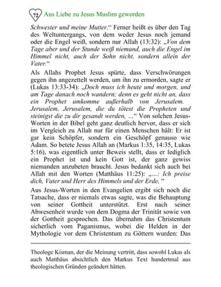 Aus Liebe zu Jesus Muslim geworden72
Schwester und meine Mutter.“ Ferner heißt es über den Tag
des Weltuntergangs, von dem weder Jesus noch jemand
oder die Engel weiß, sondern nur Allah (13:32): „Von dem
Tage aber und der Stunde weiß niemand, auch die Engel im
Himmel nicht, auch der Sohn nicht, sondern allein der
Vater.“
Als Allahs Prophet Jesus spürte, dass Verschwörungen
gegen ihn angezettelt werden, um ihn zu ermorden, sagte er
(Lukas 13:33-34): „Doch muss ich heute und morgen, und
am Tage danach noch wandern; denn es geht nicht an, dass
ein Prophet umkomme außerhalb von Jerusalem.
Jerusalem, Jerusalem, die du tötest die Propheten und
steinigst die zu dir gesandt werden, …“ Von solchen Jesus-
Worten in der Bibel geht ganz deutlich hervor, dass er sich
im Vergleich zu Allah nur für einen Menschen hält: Er ist
gar kein Schöpfer, sondern ein Geschöpf genauso wie
Adam. So betete Jesus Allah an (Markus 1:35, 14:35, Lukas
5:16), was eigentlich unter Beweis stellt, dass er lediglich
ein Prophet ist und kein Gott ist, der ganz gewiss
niemanden anzubeten braucht. Jesus bedankt sich auch bei
Allah mit den Worten (Matthäus 11:25): „…: Ich preise
dich, Vater und Herr des Himmels und der Erde, “
Aus Jesus-Worten in den Evangelien ergibt sich noch die
Tatsache, dass er niemals etwas sagte, was die Behauptung
von seiner Gottheit unterstützt. Erst nach seiner
Abwesenheit wurde von dem Dogma der Trinität sowie von
der Gottheit gesprochen. Das übernahm das Christentum
sicherlich vom Paganismus, wobei die Helden in der
Mythologie vor dem Christentum zu Göttern wurden: Das
Theologe Kisman, der die Meinung vertritt, dass sowohl Lukas als
auch Matthäus absichtlich den Markus Text hundertmal aus
theologischen Gründen geändert hätten.
 