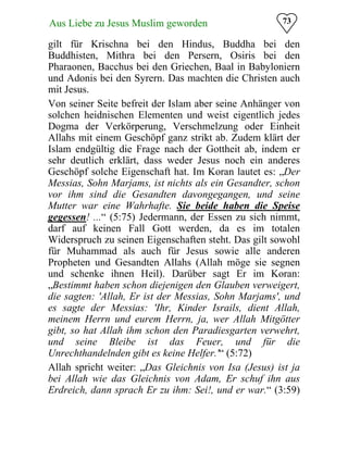73Aus Liebe zu Jesus Muslim geworden
gilt für Krischna bei den Hindus, Buddha bei den
Buddhisten, Mithra bei den Persern, Osiris bei den
Pharaonen, Bacchus bei den Griechen, Baal in Babyloniern
und Adonis bei den Syrern. Das machten die Christen auch
mit Jesus.
Von seiner Seite befreit der Islam aber seine Anhänger von
solchen heidnischen Elementen und weist eigentlich jedes
Dogma der Verkörperung, Verschmelzung oder Einheit
Allahs mit einem Geschöpf ganz strikt ab. Zudem klärt der
Islam endgültig die Frage nach der Gottheit ab, indem er
sehr deutlich erklärt, dass weder Jesus noch ein anderes
Geschöpf solche Eigenschaft hat. Im Koran lautet es: „Der
Messias, Sohn Marjams, ist nichts als ein Gesandter, schon
vor ihm sind die Gesandten davongegangen, und seine
Mutter war eine Wahrhafte. Sie beide haben die Speise
gegessen! ...“ (5:75) Jedermann, der Essen zu sich nimmt,
darf auf keinen Fall Gott werden, da es im totalen
Widerspruch zu seinen Eigenschaften steht. Das gilt sowohl
für Muhammad als auch für Jesus sowie alle anderen
Propheten und Gesandten Allahs (Allah möge sie segnen
und schenke ihnen Heil). Darüber sagt Er im Koran:
„Bestimmt haben schon diejenigen den Glauben verweigert,
die sagten: 'Allah, Er ist der Messias, Sohn Marjams', und
es sagte der Messias: 'Ihr, Kinder Israils, dient Allah,
meinem Herrn und eurem Herrn, ja, wer Allah Mitgötter
gibt, so hat Allah ihm schon den Paradiesgarten verwehrt,
und seine Bleibe ist das Feuer, und für die
Unrechthandelnden gibt es keine Helfer.'“ (5:72)
Allah spricht weiter: „Das Gleichnis von Isa (Jesus) ist ja
bei Allah wie das Gleichnis von Adam, Er schuf ihn aus
Erdreich, dann sprach Er zu ihm: Sei!, und er war.“ (3:59)
 