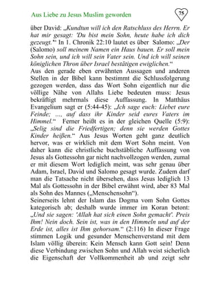 75Aus Liebe zu Jesus Muslim geworden
über David: „Kundtun will ich den Ratschluss des Herrn. Er
hat mir gesagt: 'Du bist mein Sohn, heute habe ich dich
gezeugt.'“ In 1. Chronik 22:10 lautet es über Salomo: „Der
(Salomo) soll meinem Namen ein Haus bauen. Er soll mein
Sohn sein, und ich will sein Vater sein. Und ich will seinen
königlichen Thron über Israel bestätigen ewiglichen.“
Aus den gerade eben erwähnten Aussagen und anderen
Stellen in der Bibel kann bestimmt die Schlussfolgerung
gezogen werden, dass das Wort Sohn eigentlich nur die
völlige Nähe von Allahs Liebe bedeuten muss: Jesus
bekräftigt mehrmals diese Auffassung. In Matthäus
Evangelium sagt er (5:44-45): „Ich sage euch: Liebet eure
Feinde; …, auf dass ihr Kinder seid eures Vaters im
Himmel.“ Ferner heißt es in der gleichen Quelle (5:9):
„Selig sind die Friedfertigen; denn sie werden Gottes
Kinder heißen.“ Aus Jesus Worten geht ganz deutlich
hervor, was er wirklich mit dem Wort Sohn meint. Von
daher kann die christliche buchstäbliche Auffassung von
Jesus als Gottessohn gar nicht nachvollzogen werden, zumal
er mit diesem Wort lediglich meint, was sehr genau über
Adam, Israel, David und Salomo gesagt wurde. Zudem darf
man die Tatsache nicht übersehen, dass Jesus lediglich 13
Mal als Gottessohn in der Bibel erwähnt wird, aber 83 Mal
als Sohn des Mannes („Menschensohn“).
Seinerseits lehnt der Islam das Dogma vom Sohn Gottes
kategorisch ab; deshalb wurde immer im Koran betont:
„Und sie sagen: 'Allah hat sich einen Sohn gemacht'. Preis
Ihm! Nein doch. Sein ist, was in den Himmeln und auf der
Erde ist, alles ist Ihm gehorsam.“ (2:116) In dieser Frage
stimmen Logik und gesunder Menschenverstand mit dem
Islam völlig überein: Kein Mensch kann Gott sein! Denn
diese Verbindung zwischen Sohn und Allah weist sicherlich
die Eigenschaft der Vollkommenheit ab und zeigt sehr
 
