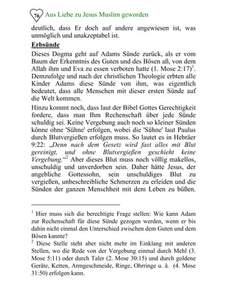 Aus Liebe zu Jesus Muslim geworden
deutlich, dass Er doch auf andere angewiesen ist, was
unmöglich und unakzeptabel ist.
76
Erbsünde
Dieses Dogma geht auf Adams Sünde zurück, als er vom
Baum der Erkenntnis des Guten und des Bösen aß, von dem
Allah ihm und Eva zu essen verboten hatte (1. Mose 2:17)1
.
Demzufolge und nach der christlichen Theologie erbten alle
Kinder Adams diese Sünde von ihm, was eigentlich
bedeutet, dass alle Menschen mit dieser ersten Sünde auf
die Welt kommen.
Hinzu kommt noch, dass laut der Bibel Gottes Gerechtigkeit
fordere, dass man Ihm Rechenschaft über jede Sünde
schuldig sei. Keine Vergebung auch noch so kleiner Sünden
könne ohne 'Sühne' erfolgen, wobei die 'Sühne' laut Paulus
durch Blutvergießen erfolgen muss. So lautet es in Hebräer
9:22: „Denn nach dem Gesetz wird fast alles mit Blut
gereinigt, und ohne Blutvergießen geschieht keine
Vergebung.“2
Aber dieses Blut muss noch völlig makellos,
unschuldig und unverdorben sein. Daher hätte Jesus, der
angebliche Gottessohn, sein unschuldiges Blut zu
vergießen, unbeschreibliche Schmerzen zu erleiden und die
Sünden der ganzen Menschheit mit dem Leben zu büßen.
1
Hier muss sich die berechtigte Frage stellen: Wie kann Adam
zur Rechenschaft für diese Sünde gezogen werden, wenn er bis
dahin nicht einmal den Unterschied zwischen dem Guten und dem
Bösen kannte?
2
Diese Stelle steht aber nicht mehr im Einklang mit anderen
Stellen, wo die Rede von der Vergebung einmal durch Mehl (3.
Mose 5:11) oder durch Taler (2. Mose 30:15) und durch goldene
Geräte, Ketten, Armgeschmeide, Ringe, Ohrringe u. ä. (4. Mose
31:50) erfolgen kann.
 