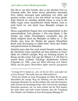 77Aus Liebe zu Jesus Muslim geworden
Das täte er aus dem Grunde, dass er der absolute Gott ist.
Niemand außer ihm könne diesen gänzlichen horrenden
Preis zahlen; deswegen kann jedermann erst erlöst und
gerettet werden, wenn er fest und ehrlich1
an Jesus glaubt.
Jeder Mensch sei schuldig; deshalb müsse er ewig in der
Hölle wegen seiner menschlichen Sünde bleiben, wenn er
nicht bereit ist, sich durch Jesus Blutopfer reinigen zu
lassen.
Dieses unglaubliche Dogma lässt sich hauptsächlich in drei
unterschiedliche Teile gliedern: 1- Die erste Sünde. 2- Der
Glaube, das Allahs Gerechtigkeit vorschreibt, dass die
Sünde lediglich durch das Blutopfer zu büßen ist. 3- Der
Glaube, dass Jesus die Sünden der ganzen Menschheit
durch seine Kreuzigung zu zahlen hatte. Diese drei Punkte
sind gleich kritisch zu behandeln.
Zunächst muss aber hier noch einmal betontet werden, dass
die christliche Lehre eigentlich auf dem Glauben an Jesus2
Opfer als wirklich einzigen Weg zur Erlösung basiert. In
Bezug auf den ersten Teil sagt der Mönch J. F. De Root in
seinem Buch „Catholic Teaching“ (Katholische Lehren)
Folgendes (S. 140): „Laut der Bibel übertrug sich Adams
Sünde auf die ganze Menschheit außer unserer gesegneten
1
In Jesaja 43:11 lauetet es: „Ich, ich bin der Herr, und außer mir
ist kein Heiland.” Das heißt, dass nur Allah ehrlich ist.
2
Wenn der Glaube an Jesus Kreuzigung als Opfer für die ganze
Menschheit der einzige Weg zur Erlösung von den Sünden für
diejenigen Menschen ist, die ihn erlebten oder nach ihm kommen,
stellt sich hier die berechtigte Frage: Was wird mit den schuldigen
Menschen passieren, die vor Jesus Geburt auf die Welt kamen,
ihn nicht sehen und nicht wissen konnten, dass die Vergebung
ihrer Sünden vom Glauben an Jesus Kreuzigung abhängig ist?
 