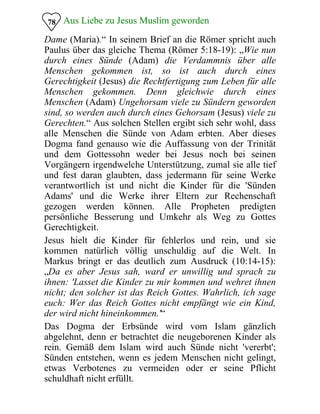 Aus Liebe zu Jesus Muslim geworden
Dame (Maria).“ In seinem Brief an die Römer spricht auch
Paulus über das gleiche Thema (Römer 5:18-19): „Wie nun
durch eines Sünde (Adam) die Verdammnis über alle
Menschen gekommen ist, so ist auch durch eines
Gerechtigkeit (Jesus) die Rechtfertigung zum Leben für alle
Menschen gekommen. Denn gleichwie durch eines
Menschen (Adam) Ungehorsam viele zu Sündern geworden
sind, so werden auch durch eines Gehorsam (Jesus) viele zu
Gerechten.“ Aus solchen Stellen ergibt sich sehr wohl, dass
alle Menschen die Sünde von Adam erbten. Aber dieses
Dogma fand genauso wie die Auffassung von der Trinität
und dem Gottessohn weder bei Jesus noch bei seinen
Vorgängern irgendwelche Unterstützung, zumal sie alle tief
und fest daran glaubten, dass jedermann für seine Werke
verantwortlich ist und nicht die Kinder für die 'Sünden
Adams' und die Werke ihrer Eltern zur Rechenschaft
gezogen werden können. Alle Propheten predigten
persönliche Besserung und Umkehr als Weg zu Gottes
Gerechtigkeit.
78
Jesus hielt die Kinder für fehlerlos und rein, und sie
kommen natürlich völlig unschuldig auf die Welt. In
Markus bringt er das deutlich zum Ausdruck (10:14-15):
„Da es aber Jesus sah, ward er unwillig und sprach zu
ihnen: 'Lasset die Kinder zu mir kommen und wehret ihnen
nicht; den solcher ist das Reich Gottes. Wahrlich, ich sage
euch: Wer das Reich Gottes nicht empfängt wie ein Kind,
der wird nicht hineinkommen.'“
Das Dogma der Erbsünde wird vom Islam gänzlich
abgelehnt, denn er betrachtet die neugeborenen Kinder als
rein. Gemäß dem Islam wird auch Sünde nicht 'vererbt';
Sünden entstehen, wenn es jedem Menschen nicht gelingt,
etwas Verbotenes zu vermeiden oder er seine Pflicht
schuldhaft nicht erfüllt.
 