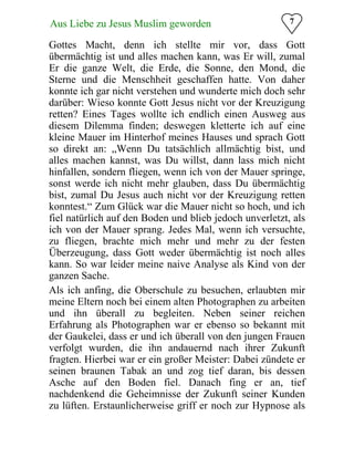 7Aus Liebe zu Jesus Muslim geworden
Gottes Macht, denn ich stellte mir vor, dass Gott
übermächtig ist und alles machen kann, was Er will, zumal
Er die ganze Welt, die Erde, die Sonne, den Mond, die
Sterne und die Menschheit geschaffen hatte. Von daher
konnte ich gar nicht verstehen und wunderte mich doch sehr
darüber: Wieso konnte Gott Jesus nicht vor der Kreuzigung
retten? Eines Tages wollte ich endlich einen Ausweg aus
diesem Dilemma finden; deswegen kletterte ich auf eine
kleine Mauer im Hinterhof meines Hauses und sprach Gott
so direkt an: „Wenn Du tatsächlich allmächtig bist, und
alles machen kannst, was Du willst, dann lass mich nicht
hinfallen, sondern fliegen, wenn ich von der Mauer springe,
sonst werde ich nicht mehr glauben, dass Du übermächtig
bist, zumal Du Jesus auch nicht vor der Kreuzigung retten
konntest.“ Zum Glück war die Mauer nicht so hoch, und ich
fiel natürlich auf den Boden und blieb jedoch unverletzt, als
ich von der Mauer sprang. Jedes Mal, wenn ich versuchte,
zu fliegen, brachte mich mehr und mehr zu der festen
Überzeugung, dass Gott weder übermächtig ist noch alles
kann. So war leider meine naive Analyse als Kind von der
ganzen Sache.
Als ich anfing, die Oberschule zu besuchen, erlaubten mir
meine Eltern noch bei einem alten Photographen zu arbeiten
und ihn überall zu begleiten. Neben seiner reichen
Erfahrung als Photographen war er ebenso so bekannt mit
der Gaukelei, dass er und ich überall von den jungen Frauen
verfolgt wurden, die ihn andauernd nach ihrer Zukunft
fragten. Hierbei war er ein großer Meister: Dabei zündete er
seinen braunen Tabak an und zog tief daran, bis dessen
Asche auf den Boden fiel. Danach fing er an, tief
nachdenkend die Geheimnisse der Zukunft seiner Kunden
zu lüften. Erstaunlicherweise griff er noch zur Hypnose als
 