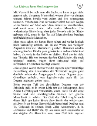 79Aus Liebe zu Jesus Muslim geworden
Mit Vernunft betracht man die Sache, so kann es gar nicht
gerecht sein, die ganze Menschheit wegen einer vor einigen
tausend Jahren bereits vom Adam und Eva begangenen
Sünde zu verurteilen. Nur der Sünder selbst hat sich wegen
seiner Sünde vor Allah oder dem Gesetz zu verantworten,
und nicht seine Kinder oder andere Menschen. Die
widersinnige Einstellung, dass jeder Mensch mit der Sünde
geboren wird, muss in der Tat auf Menschenhass beruhen
und beleidigt alle Menschen.
Man muss schon ein hartes Herz haben und weder logisch
noch vernünftig denken, um an die Worte des 'heiligen'
Augustins über die Erbsünde zu glauben. Demnach würden
alle ungetauften Kinder ganz gewiss kein anderes Schicksal
haben, als ewig in der Hölle zu bleiben. Und das ist nicht
nur Theorie: Bis vor kurzem durften Kleinkinder, die noch
ungetauft starben, wegen 'ihrer Erbsünde' nicht auf
kirchlichen Friedhöfen beerdigt werden!
Jesus eigene Worte ebenso wie die logische und vernünftige
Betrachtung des Konstruktes der 'Erbsünde' zeigen ganz
deutlich, schon der Ausgangspunkt dieses Dogmas jeder
Grundlage entbehrt, was logischerweise auch für das
Dogma insgesamt gelten muss.
Beim zweiten Teil des christlichen Dogmas von der
Erbsünde geht es in erster Linie um die Behauptung, dass
Allahs Gerechtigkeit vorschreibt, einen Preis für die erste
Sünde und alle nachfolgenden Sünden der ganzen
Menschheit zu zahlen. Der Gott der Bibel vergibt nach
dieser Sicht gar keine Sünde ohne Strafe; das würde sonst
als Zweifel an Seiner Gerechtigkeit betrachtet! Darüber sagt
W. Goldsack in seinem Buch „The Atonement“, d. h.
„Erbsünde und Buße“ (S. 5): „Es muss doch sonnenklar in
den Köpfen der Menschen sein, dass Gott Sein eigenes
 