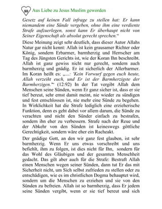 Aus Liebe zu Jesus Muslim geworden80
Gesetz auf keinen Fall infrage zu stellen hat: Er kann
niemandem eine Sünde vergeben, ohne ihm eine verdiente
Strafe aufzuerlegen, sonst kann Er überhaupt nicht von
Seiner Eigenschaft als absolut gerecht sprechen.“
Diese Meinung zeigt sehr deutlich, dass dieser Autor Allahs
Natur gar nicht kennt: Allah ist kein grausamer Richter oder
König, sondern Erbarmer, barmherzig und Herrscher am
Tag des Jüngsten Gerichts ist, wie der Koran Ihn beschreibt.
Allah ist ganz gewiss nicht nur gerecht, sondern auch
barmherzig und gnädig. Er ist sicherlich der Allerbarmer.
Im Koran heißt es: „…: 'Kein Vorwurf gegen euch heute,
Allah verzeiht euch, und Er ist der Barmherzigste der
Barmherzigen.'“ (12:92) In der Tat vergibt Allah dem
Menschen seine Sünden, wenn Er ganz sicher ist, dass er sie
tief bereut, sehr ernst damit meint, nie wieder zu sündigen
und fest entschlossen ist, nie mehr eine Sünde zu begehen.
In Wirklichkeit hat die Strafe lediglich eine erzieherische
Funktion, denn es geht dabei vor allem darum, die Sünde zu
verachten und nicht den Sünder einfach zu bestrafen,
sondern ihn eher zu verbessern. Strafe nach der Reue und
der Abkehr von den Sünden ist keineswegs göttliche
Gerechtigkeit, sondern wäre eher ein Racheakt.
Der gnädige Gott, an den wir ganz fest glauben, ist sehr
barmherzig. Wenn Er uns etwas vorschreibt und uns
befiehlt, ihm zu folgen, ist dies nicht für Ihn, sondern für
das Wohl des Gläubigen und der gesamten Menschheit
gedacht. Das gilt aber auch für die Strafe: Bestraft Allah
einen Menschen wegen seiner Sünden, dann tut Er das mit
Sicherheit nicht, um Sich selbst zufrieden zu stellen oder zu
entschädigen, wie es im christlichen Dogma behauptet wird,
sondern um die Menschen zu erziehen und sie von den
Sünden zu befreien. Allah ist so barmherzig, dass Er jedem
seine Sünden vergibt, wenn er sie tief bereut und sich
 
