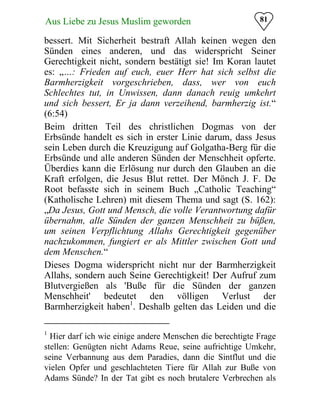 81Aus Liebe zu Jesus Muslim geworden
bessert. Mit Sicherheit bestraft Allah keinen wegen den
Sünden eines anderen, und das widerspricht Seiner
Gerechtigkeit nicht, sondern bestätigt sie! Im Koran lautet
es: „…: Frieden auf euch, euer Herr hat sich selbst die
Barmherzigkeit vorgeschrieben, dass, wer von euch
Schlechtes tut, in Unwissen, dann danach reuig umkehrt
und sich bessert, Er ja dann verzeihend, barmherzig ist.“
(6:54)
Beim dritten Teil des christlichen Dogmas von der
Erbsünde handelt es sich in erster Linie darum, dass Jesus
sein Leben durch die Kreuzigung auf Golgatha-Berg für die
Erbsünde und alle anderen Sünden der Menschheit opferte.
Überdies kann die Erlösung nur durch den Glauben an die
Kraft erfolgen, die Jesus Blut rettet. Der Mönch J. F. De
Root befasste sich in seinem Buch „Catholic Teaching“
(Katholische Lehren) mit diesem Thema und sagt (S. 162):
„Da Jesus, Gott und Mensch, die volle Verantwortung dafür
übernahm, alle Sünden der ganzen Menschheit zu büßen,
um seinen Verpflichtung Allahs Gerechtigkeit gegenüber
nachzukommen, fungiert er als Mittler zwischen Gott und
dem Menschen.“
Dieses Dogma widerspricht nicht nur der Barmherzigkeit
Allahs, sondern auch Seine Gerechtigkeit! Der Aufruf zum
Blutvergießen als 'Buße für die Sünden der ganzen
Menschheit' bedeutet den völligen Verlust der
Barmherzigkeit haben1
. Deshalb gelten das Leiden und die
1
Hier darf ich wie einige andere Menschen die berechtigte Frage
stellen: Genügten nicht Adams Reue, seine aufrichtige Umkehr,
seine Verbannung aus dem Paradies, dann die Sintflut und die
vielen Opfer und geschlachteten Tiere für Allah zur Buße von
Adams Sünde? In der Tat gibt es noch brutalere Verbrechen als
 