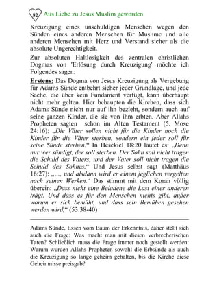 Aus Liebe zu Jesus Muslim geworden
Kreuzigung eines unschuldigen Menschen wegen den
Sünden eines anderen Menschen für Muslime und alle
anderen Menschen mit Herz und Verstand sicher als die
absolute Ungerechtigkeit.
82
Zur absoluten Haltlosigkeit des zentralen christlichen
Dogmas von 'Erlösung durch Kreuzigung' möchte ich
Folgendes sagen:
Erstens: Das Dogma von Jesus Kreuzigung als Vergebung
für Adams Sünde entbehrt sicher jeder Grundlage, und jede
Sache, die über kein Fundament verfügt, kann überhaupt
nicht mehr gelten. Hier behaupten die Kirchen, dass sich
Adams Sünde nicht nur auf ihn bezieht, sondern auch auf
seine ganzen Kinder, die sie von ihm erbten. Aber Allahs
Propheten sagten schon im Alten Testament (5. Mose
24:16): „Die Väter sollen nicht für die Kinder noch die
Kinder für die Väter sterben, sondern ein jeder soll für
seine Sünde sterben.“ In Hesekiel 18:20 lautet es: „Denn
nur wer sündigt, der soll sterben. Der Sohn soll nicht tragen
die Schuld des Vaters, und der Vater soll nicht tragen die
Schuld des Sohnes,“ Und Jesus selbst sagt (Matthäus
16:27): „…, und alsdann wird er einem jeglichen vergelten
nach seinen Werken.“ Das stimmt mit dem Koran völlig
überein: „Dass nicht eine Beladene die Last einer anderen
trägt. Und dass es für den Menschen nichts gibt, außer
worum er sich bemüht, und dass sein Bemühen gesehen
werden wird,“ (53:38-40)
Adams Sünde, Essen vom Baum der Erkenntnis, daher stellt sich
auch die Frage: Was macht man mit diesen verbrecherischen
Taten? Schließlich muss die Frage immer noch gestellt werden:
Warum wurden Allahs Propheten sowohl die Erbsünde als auch
die Kreuzigung so lange geheim gehalten, bis die Kirche diese
Geheimnisse preisgab?
 