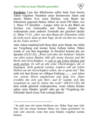 83Aus Liebe zu Jesus Muslim geworden
Zweitens: Laut den Bibeltexten selbst hatte Gott bereits
Adam vergeben: Nachdem unser Stammvater Adam und
unsere Mutter Eva, seine Ehefrau, vom Baum der
Erkenntnis gegessen hatten, lebten sie noch 930 Jahre, wie
1. Mose 5:5 berichtet – Langes Alter ist in der Bibel ein
Zeichen von Gottesnähe und Seiner Gnade! Das
widerspricht einer anderen Textstelle der gleichen Quelle
(1. Mose 17:2): „Aber von dem Baum der Erkenntnis sollst
du nicht essen; denn an dem Tage, da du von ihm isst, musst
du des Todes sterben.“
Aber Adam empfand tiefe Reue über seine Sünde, bat Allah
um Vergebung und konnte Seine Gebote halten. Daher
wurde er von Ihm begnadigt: In Hesekiel kommt das zur
Sprache (18:21-22): „Wenn sich aber der Gottlose1
bekehrt
von allen seinen Sünden, hält alle meine Gesetze und übt
Recht und Gerechtigkeit, so soll er am Leben bleiben und
nicht sterben. Es soll an alle seine Übertretungen, die er
begangen, nicht gedacht werden, sondern soll am Leben
bleiben um der Gerechtigkeit willen, die er getan hat.“ Das
steht mit dem Koran im völligen Einklang: „…, und Adam
war seinem Herrn ungehorsam und ging irre. Dann
erwählte ihn sich sein Herr, und Er wandte sich ihm
vergebend zu, und Er leitete ihn recht.“ (20:121-122) All
dem würde gänzlich widersprechen, wenn Adams Kinder
später seine Sünden 'geerbt' oder gar die 'Vergebung der
Erbsünde' durch Jesus Tod verlangt hätten!
1
So geht man mit einem Gottlosen um. Daher fragt man sich:
Was soll mit einem frommer Mann wie Adam geschehen? Es
wäre sehr sinnvoll, wenn ihm seine Sünden vergeben werden
können.
 