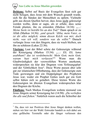 Aus Liebe zu Jesus Muslim geworden
Drittens: Selbst auf Basis der Evangelien lässt sich gar
nicht belegen, dass Jesus mit dem Wunsch gesandt wurde,
sich für die Sünden der Menschheit zu opfern. Vielmehr
geht aus diesen Quellen hervor, dass Jesus nicht gekreuzigt
werden wollte, denn er sagte, als er erfuhr, dass seine
Feinde planten, ihn zu ermorden (Markus 14:34): „…:
Meine Seele ist betrübt bis an den Tod;“ Dann sprach er zu
Allah (Markus 14:36): „und sprach: 'Abba, mein Vater, es
ist dir alles möglich; nimm diesen Kelch von mir; doch
nicht, was ich will, sondern was du willst.'“ Danach
verlangte Jesus von den Jüngern, dass sie wach bleiben, um
ihn zu schützen (Lukas 22:36).
84
Viertens: Laut der Bibel schrie der Gekreuzigte während
der Kreuzigung (Markus 15:34): „…: Eli, Eli, lama
asabthani? das ist verdolmetscht: Mein Gott, mein Gott,
warum hast mich verlassen?'“ Wenn man die
Glaubwürdigkeit der verzweifelten Worten anerkennt,
widersprechen sie klar den Dogmen vom 'Erlösungsplan'
und der 'Göttlichkeit Jesu“. Diese Worte passen aber sehr
gut zur islamischen Offenbarung, dass der Gekreuzigte zum
Tode gezwungen und ein Doppelgänger des Propheten
Jesus war; weder ein Prophet Gottes noch gar ein Gott
selbst hätten sich so geäußert. Diese letzten Worte des
Gekreuzigten im ältesten Evangelium widersprechen klar
den Dogmen der Kirche.
Fünftens: Nach Markus Evangelium wohnte niemand von
Jesus Jüngern seiner Kreuzigung bei (14:50): „Da verließen
ihn alle und flohen.1
Natürlich waren auch die Schreiber der
1
Da, dass wir nur Positives über Jesus Jünger denken wollen,

stehen wir hier vor der Wahl: Entweder handelt es sich dabei um 

eine gefälschte Textstelle oder die Jünger verliessen den

 