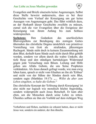 85Aus Liebe zu Jesus Muslim geworden
Evangelien und Briefe einerseits keine Augenzeugen. Selbst
diese Stelle beweist andererseits, dass es bei ihrer
Geschichte vom Verlauf der Kreuzigung um gar keine
Aussagen von Augenzeugen geht. Das führt wirklich dazu,
an der Herkunft dieser Geschichte zweifeln zu müssen,
zumal sich die vier Evangelien über die Ereignisse der
Kreuzigung
widersprechen.
von ihrem Anfang bis zum Schluss
Sechstens: Den Gedanken des unerlässlichen
Blutvergießens zur Beruhigung des zornigen Gottes
übernahm das christliche Dogma tatsächlich von primitiver
Vorstellung von Gott als strafenden, jähzornigen
Rachegott. Sünde steht doch in keinem Zusammenhang mit
dem Blut; deshalb kann Sünde auch nicht durch Blut gebüßt
werden, sondern vor allem durch die wahre Umkehr, die
tiefe Reue und den ständigen hartnäckigen Widerstand
gegen jede Versuchung zum Bösen. Leitung und Hilfe
geben uns Allahs Gebote, die uns Seine Propheten
verkündeten. Als Jesus danach gefragt wurde, wie man ewig
leben kann, sprach er nicht vom Glauben an ihn als 'Erlöser'
und nicht von der Sühne der Sünden durch sein Blut,
sondern sagte (Matthäus 19:17): „… Willst du aber zum
Leben eingehen, so halte die Gebote.“
Das christliche Konzept der 'Erlösung durch Kreuzigung' ist
also nicht nur logisch wie moralisch höchst fragwürdig,
sondern widerspricht auch Jesus Botschaft. Er kam aber
eben, um die Menschen durch seine Lehre zu retten.
Überdies sollten sie ihm als Vorbild auf dem richtigen Weg
Verhafteten und flohen, nachdem sie erkannt hatten, dass er nicht
Jesus war, sondern ein anderer, der ihm ähnelte.
 
