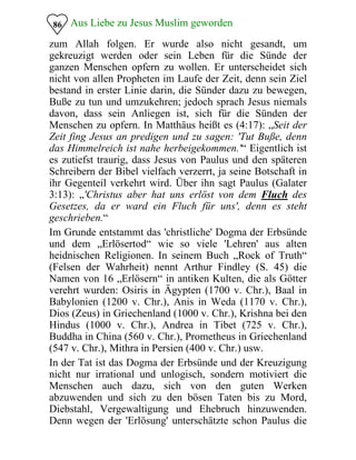 Aus Liebe zu Jesus Muslim geworden86
zum Allah folgen. Er wurde also nicht gesandt, um
gekreuzigt werden oder sein Leben für die Sünde der
ganzen Menschen opfern zu wollen. Er unterscheidet sich
nicht von allen Propheten im Laufe der Zeit, denn sein Ziel
bestand in erster Linie darin, die Sünder dazu zu bewegen,
Buße zu tun und umzukehren; jedoch sprach Jesus niemals
davon, dass sein Anliegen ist, sich für die Sünden der
Menschen zu opfern. In Matthäus heißt es (4:17): „Seit der
Zeit fing Jesus an predigen und zu sagen: 'Tut Buße, denn
das Himmelreich ist nahe herbeigekommen.'“ Eigentlich ist
es zutiefst traurig, dass Jesus von Paulus und den späteren
Schreibern der Bibel vielfach verzerrt, ja seine Botschaft in
ihr Gegenteil verkehrt wird. Über ihn sagt Paulus (Galater
3:13): „'Christus aber hat uns erlöst von dem Fluch des
Gesetzes, da er ward ein Fluch für uns', denn es steht
geschrieben.“
Im Grunde entstammt das 'christliche' Dogma der Erbsünde
und dem „Erlösertod“ wie so viele 'Lehren' aus alten
heidnischen Religionen. In seinem Buch „Rock of Truth“
(Felsen der Wahrheit) nennt Arthur Findley (S. 45) die
Namen von 16 „Erlösern“ in antiken Kulten, die als Götter
verehrt wurden: Osiris in Ägypten (1700 v. Chr.), Baal in
Babylonien (1200 v. Chr.), Anis in Weda (1170 v. Chr.),
Dios (Zeus) in Griechenland (1000 v. Chr.), Krishna bei den
Hindus (1000 v. Chr.), Andrea in Tibet (725 v. Chr.),
Buddha in China (560 v. Chr.), Prometheus in Griechenland
(547 v. Chr.), Mithra in Persien (400 v. Chr.) usw.
In der Tat ist das Dogma der Erbsünde und der Kreuzigung
nicht nur irrational und unlogisch, sondern motiviert die
Menschen auch dazu, sich von den guten Werken
abzuwenden und sich zu den bösen Taten bis zu Mord,
Diebstahl, Vergewaltigung und Ehebruch hinzuwenden.
Denn wegen der 'Erlösung' unterschätzte schon Paulus die
 