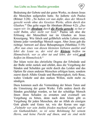 87Aus Liebe zu Jesus Muslim geworden
Bedeutung der Gebote und der guten Werke, zu denen Jesus
die Menschen aufgerufen hatte. So äußerte sich Paulus
(Römer 3:28): „'So halten wir nun dafür, dass der Mensch
gerecht werde ohne des Gesetzes Werke, allein durch den
Glauben.'“ Das gelte sogar für Abraham (Römer 4:2): „Das
sagen wir: Ist Abraham durch die Werke gerecht, so hat er
wohl Ruhm, aber nicht vor Gott.“ Paulus sah also die
Erlösung der Menschheit nur im Glauben an Jesus
Kreuzigung. Wie falsch und gefährlich solche Lehren sind,
könnte jeder vernünftige Mensch sagen. Aber Jesus gab die
richtige Antwort auf diese Behauptungen (Matthäus 5:19):
„Wer nun eines von diesen kleinsten Geboten auslöst und
lehrt die Leute so, der wird der Kleinste heißen im
Himmelreich; wer es aber tut und lehrt, der wird groß
heißen im Himmelreich.“
Der Islam weist das christliche Dogma der Erbsünde und
der Buße strikt zurück und erklärt, dass die Vergebung der
Sünden und Schulden gar nicht durch das Leiden und das
Opfern für einen anderen Menschen erfolgen kann, sondern
zuerst durch Allahs Gnade und Barmherzigkeit, tiefe Reue,
wahre Umkehr und den starken Willen, nicht mehr zu
sündigen.
Dazu kommen auch die Vermeidung der bösen Taten und
die Umsetzung der guten Werke. Falls andere durch die
Sünden geschädigt wurden, so hat der schuldige Mensch
ihnen ihren Schaden zu erstatten und eventuell um
Vergebung zu bitten, denn nach dem Islam gibt es
Vergebung für jeden Menschen, der an Allah als einzigen
Gott glaubt und Gutes tut, wie der Koran uns sagt:
„Vielmehr wer sein Antlitz frieden machend ergibt, und er
ein Guthandelnder, so ist seine Belohnung bei seinem
Herrn, und keine Furcht auf ihnen, und sie sind nicht
 