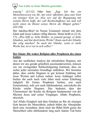 Aus Liebe zu Jesus Muslim geworden88
traurig.“ (2:112) Oder hier: „Sag: Ich bin ein
Menschenwesen wie ihr, mir wird offenbart, dass euer Gott
ein einziger Gott ist. Also wer auf die Begegnung mit
seinem Herrn hofft, der soll Rechtschaffenes tun und soll
nicht einen im Dienst seines Herrn als Mitgott geben.“
(18:110)
Der Jakobus-Brief im Neuen Testament stimmt mit dem
Islam und Jesus Lehren völlig überein. Darin heißt es (2:14,
17): „Was hilft es, liebe Brüder, so jemand gesagt, er habe
Glauben, und hat doch keine Werke? Kann auch der Glaube
ihn selig machen? So auch der Glaube, wenn er nicht
Werke hat, ist er tot in sich selber.“
Der Islam: Die wahre Religion aller Propheten des einen
Gottes
Aus der sachlichen Analyse der christlichen Dogmen, mit
denen wir uns gerade gründlich auseinandersetzten, müssen
wir zur zwingenden Schlussfolgerung kommen, dass sie
sicher jeder rationalen Grundlage entbehren. Wir betonten
dabei, dass solche Dogmen in gar keinem Einklang mit
Jesus Worten und Lehren stehen. Jesus Anhänger selbst
hielten ihn auch noch viele Jahre nach seiner Erhebung
lediglich für Gottes Propheten hielten; erst nach
Generationen, teils erst nach Jahrhunderten, entwickelte die
Kirche solche Dogmen. Das bedeutet, dass das
'Christentum' der Kirche als Religion fundamental von der
Mission Jesus und seiner Vorgänger, Allahs Propheten,
abweicht.
Auf Allahs Einigkeit und dem Glauben an Ihn als einzigen
Gott basiert die Menschheit; jedoch bildet der Aberglaube
doch eine Ausnahme, denn nach der Bibel blieb ganze die
Menschheit zehn Jahrhunderte lang nach Adams Tod beim
 